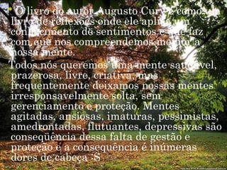 ~* O livro do autor Augusto Cury é como um
  livro de reflexões onde ele aplica um
  conhecimento de sentimentos e que faz
  com que nos compreendemos melhor a
  nossa mente.
 Todos nós queremos uma mente saudável,
  prazerosa, livre, criativa, mas
  frequentemente deixamos nossas mentes
  irresponsavelmente solta, sem
  gerenciamento e proteção. Mentes
  agitadas, ansiosas, imaturas, pessimistas,
  amedrontadas, flutuantes, depressivas são
  conseqüência dessa falta de gestão e
  proteção e a consequência é inúmeras
  dores de cabeça :S
 