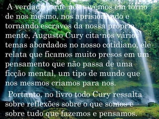 A verdade é que nos vivemos em torno
de nos mesmo, nos aprisionando e
tornando escravos da nossa própria
mente, Augusto Cury cita-nos vários
temas abordados no nosso cotidiano, ele
relata que ficamos muito presos em um
pensamento que não passa de uma
ficção mental, um tipo de mundo que
nos mesmos criamos para nos.
 Portanto, no livro todo Cury ressalta
sobre reflexões sobre o que somos e
sobre tudo que fazemos e pensamos.
 