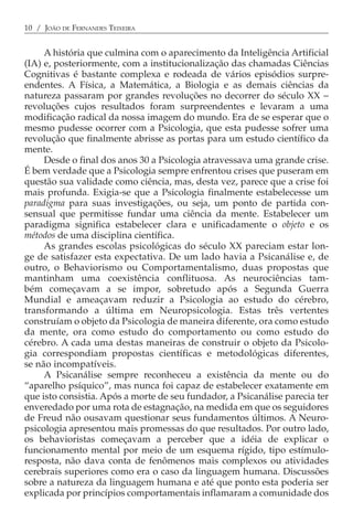 10 / JOÃO DE FERNANDES TEIXEIRA


     A história que culmina com o aparecimento da Inteligência Artificial
(IA) e, posteriormente, com a institucionalização das chamadas Ciências
Cognitivas é bastante complexa e rodeada de vários episódios surpre-
endentes. A Física, a Matemática, a Biologia e as demais ciências da
natureza passaram por grandes revoluções no decorrer do século XX −
revoluções cujos resultados foram surpreendentes e levaram a uma
modificação radical da nossa imagem do mundo. Era de se esperar que o
mesmo pudesse ocorrer com a Psicologia, que esta pudesse sofrer uma
revolução que finalmente abrisse as portas para um estudo científico da
mente.
     Desde o final dos anos 30 a Psicologia atravessava uma grande crise.
É bem verdade que a Psicologia sempre enfrentou crises que puseram em
questão sua validade como ciência, mas, desta vez, parece que a crise foi
mais profunda. Exigia-se que a Psicologia finalmente estabelecesse um
paradigma para suas investigações, ou seja, um ponto de partida con-
sensual que permitisse fundar uma ciência da mente. Estabelecer um
paradigma significa estabelecer clara e unificadamente o objeto e os
métodos de uma disciplina científica.
     As grandes escolas psicológicas do século XX pareciam estar lon-
ge de satisfazer esta expectativa. De um lado havia a Psicanálise e, de
outro, o Behaviorismo ou Comportamentalismo, duas propostas que
mantinham uma coexistência conflituosa. As neurociências tam-
bém começavam a se impor, sobretudo após a Segunda Guerra
Mundial e ameaçavam reduzir a Psicologia ao estudo do cérebro,
transformando a última em Neuropsicologia. Estas três vertentes
construíam o objeto da Psicologia de maneira diferente, ora como estudo
da mente, ora como estudo do comportamento ou como estudo do
cérebro. A cada uma destas maneiras de construir o objeto da Psicolo-
gia correspondiam propostas científicas e metodológicas diferentes,
se não incompatíveis.
     A Psicanálise sempre reconheceu a existência da mente ou do
“aparelho psíquico”, mas nunca foi capaz de estabelecer exatamente em
que isto consistia. Após a morte de seu fundador, a Psicanálise parecia ter
enveredado por uma rota de estagnação, na medida em que os seguidores
de Freud não ousavam questionar seus fundamentos últimos. A Neuro-
psicologia apresentou mais promessas do que resultados. Por outro lado,
os behavioristas começavam a perceber que a idéia de explicar o
funcionamento mental por meio de um esquema rígido, tipo estímulo-
resposta, não dava conta de fenômenos mais complexos ou atividades
cerebrais superiores como era o caso da linguagem humana. Discussões
sobre a natureza da linguagem humana e até que ponto esta poderia ser
explicada por princípios comportamentais inflamaram a comunidade dos
 