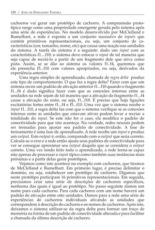 100 / JOÃO DE FERNANDES TEIXEIRA


cachorros vai gerar um protótipo de cachorro. A compreensão proto-
típica surge como uma propriedade emergente gerada pelo sistema após
uma série de experiências. No modelo desenvolvido por McClelland e
Rumelhart, a rede é exposta a um conjunto sucessivo de inputs que
contém primitivos representacionais, ou seja, um conjunto de ca-
racterísticas (cor, tamanho, nome, etc) que causa uma reação nas unidades
do sistema. A tarefa do sistema é a seguinte: dado um input com as
características f1....f10, o sistema deve estocar o input de tal maneira que
seja capaz de recriá-lo a partir de um fragmento dele que sirva como
pista. Assim, se se dão ao sistema os valores f1..f4, queremos que
ele preencha f5...f10 com valores apropriados, ou seja, derivados da
experiência anterior.
      Uma regra simples de aprendizado, chamada de regra delta produz
este tipo de comportamento. O que faz a regra delta? Fazer com que um
sistema recrie um padrão de ativação anterior f1...f10 quando o fragmento
f1...f4 é dado significa fazer com que as conexões internas entre as
unidades na rede sejam de tal maneira que a ativação do fragmento f1...f4
cause a ativação do resto, ou seja, f1...f10. É preciso que haja ligações
excitatórias fortes entre f1...f4 e f5...f10. Uma vez que o sistema recebe o
input f1...f10, a regra delta faz com que o sistema verifique se as conexões
internas entre as unidades que estavam ativas podem levar a recriar a
totalidade do input. Se este não for o caso, ela modifica o padrão de
conectividade para que isto aconteça. Na verdade, redes neurais podem
ser treinadas para ajustar seu padrão de conectividade. A fase de
treinamento é uma fase de aprendizado. A rede recebe um input e produz
um output. Este output é, então, comparado com o output que seria correto.
Calcula-se o erro e a rede então ajusta seus padrões de conectividade para
ver se consegue aproximar seu output daquilo que se considera o output
correto. Uma vez tendo feito todo o aprendizado, a rede torna-se capaz
não apenas de processar o input típico como também suas instâncias mais
próximas e a partir delas gerar protótipos.
      Vejamos como isto acontece no exemplo com cachorros, que tiramos
de McClelland e Rumelhart. Em primeiro lugar, é preciso delimitar o
domínio, ou seja, estabelecer um protótipo de cachorro. Digamos que
neste protótipo participam 16 primitivos representacionais. Em seguida,
precisamos criar uma série de descrições de cachorros específicos,
nenhuma das quais é igual ao protótipo. No passo seguinte damos um
nome para cada cachorro. Para cada cachorro com um nome haverá um
padrão de ativação entre oito unidades. Damos para a rede uma série de
experiências de cachorros individuais ativando as unidades que
correspondem à descrição do cachorro e os nomes de cachorros. Após isto,
deixamos o sistema utilizar-se da regra delta para formar um traço de
memória na forma de um padrão de conectividade alterada e para facilitar
a chamada da última descrição de cachorro.
 