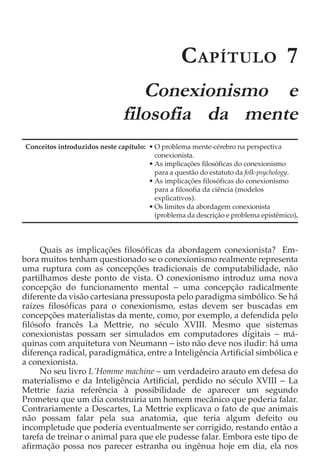 C APÍTULO 7
                                  Conexionismo e
                               filosofia da mente
Conceitos introduzidos neste capítulo: • O problema mente-cérebro na perspectiva
                                         conexionista.
                                       • As implicações filosóficas do conexionismo
                                         para a questão do estatuto da folk-psychology.
                                       • As implicações filosóficas do conexionismo
                                         para a filosofia da ciência (modelos
                                         explicativos).
                                       • Os limites da abordagem conexionista
                                         (problema da descrição e problema epistêmico).




     Quais as implicações filosóficas da abordagem conexionista? Em-
bora muitos tenham questionado se o conexionismo realmente representa
uma ruptura com as concepções tradicionais de computabilidade, não
partilhamos deste ponto de vista. O conexionismo introduz uma nova
concepção do funcionamento mental − uma concepção radicalmente
diferente da visão cartesiana pressuposta pelo paradigma simbólico. Se há
raízes filosóficas para o conexionismo, estas devem ser buscadas em
concepções materialistas da mente, como, por exemplo, a defendida pelo
filósofo francês La Mettrie, no século XVIII. Mesmo que sistemas
conexionistas possam ser simulados em computadores digitais − má-
quinas com arquitetura von Neumann − isto não deve nos iludir: há uma
diferença radical, paradigmática, entre a Inteligência Artificial simbólica e
a conexionista.
     No seu livro L´Homme machine − um verdadeiro arauto em defesa do
materialismo e da Inteligência Artificial, perdido no século XVIII − La
Mettrie fazia referência à possibilidade de aparecer um segundo
Prometeu que um dia construiria um homem mecânico que poderia falar.
Contrariamente a Descartes, La Mettrie explicava o fato de que animais
não possam falar pela sua anatomia, que teria algum defeito ou
incompletude que poderia eventualmente ser corrigido, restando então a
tarefa de treinar o animal para que ele pudesse falar. Embora este tipo de
afirmação possa nos parecer estranha ou ingênua hoje em dia, ela nos
 