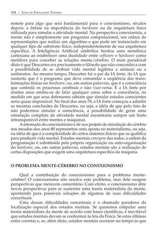 104 / JOÃO DE FERNANDES TEIXEIRA


remete para algo que será fundamental para o conexionismo, séculos
depois: a ênfase na importância do hardware ou da arquitetura física
utilizada para simular a atividade mental. Na perspectiva conexionista, a
mente não é simplesmente um programa computacional, um enlace de
representações que realiza um algoritmo e que pode ser instanciado em
qualquer tipo de substrato físico, independentemente de sua arquitetura
específica. A Inteligência Artificial simbólica herdou uma metafísica
cartesiana ao estabelecer uma dualidade entre software e hardware como
metáfora para conceber as relações mente/cérebro. O mais paradoxal
disto é que Descartes era precisamente o filósofo que não concordava com
a possibilidade de se atribuir vida mental legítima a animais ou a
autômatos. Ao mesmo tempo, Descartes foi o pai da IA forte, da IA que
sustenta que é o programa que deve comandar a seqüência das trans-
formações físicas no hardware, ou, em outras palavras, que é a consciência
que controla os processos cerebrais e não vice-versa. E a IA forte por
muitos anos omitiu-se de falar qualquer coisa sobre a consciência, na
medida em que seus defensores sabiam que simular estados conscientes
seria quase impossível. No final dos anos 70, a IA forte começou a admitir
as mesmas conclusões de Descartes, ou seja, a idéia de que pelo fato de
não podermos simular a consciência, a possibilidade de gerar uma
simulação completa da atividade mental encontraria sempre um hiato
intransponível entre mentes e máquinas.
      A retomada do conexionismo e de seu projeto de simulação do cérebro
nos meados dos anos 80 representou uma aposta no materialismo, ou seja,
na idéia de que é a complexidade de certos sistemas físicos que os qualifica
para produzir vida mental. Estados mentais emergem das redes: a ordem da
programação é substituída pela própria organização ou auto-organização
do hardware, ou, em outras palavras, estados mentais são a realização de
certas disposições que exigem uma arquitetura específica da máquina.


O PROBLEMA MENTE-CÉREBRO NO CONEXIONISMO

     Qual a contribuição do conexionismo para o problema mente-
cérebro? O conexionismo não resolve este problema, mas dele surgem
perspectivas que merecem comentário. Com efeito, o conexionismo abre
novas perspectivas para se sustentar uma teoria materialista da mente,
apontando para possíveis soluções de algumas de suas dificuldades
conceituais.
     Uma dessas dificuldades conceituais é o chamado paradoxo da
localização espacial dos estados mentais. Se queremos estipular uma
teoria materialista da mente de acordo com bases científicas, é inevitável
que estados mentais devam se conformar às leis da Física. Se estas últimas
estão corretas e, se, além disto, estados mentais ocorrem no tempo (o que
 