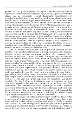 MENTES E MÁQUINAS / 105


parece difícil ou quase impossível de negar), então devemos igualmente
supor que estados mentais ocorrem no espaço, ou seja, que eles devam ter
algum tipo de localização espacial. Facilmente enveredamos por
paradoxos semânticos ao tentar localizar estados mentais no espaço: que
sentido haveria em afirmar que meu sonho ocorreu a 5 cm do hemisfério
esquerdo do meu cérebro? Ou que a minha ansiedade está localizada a
5 cm do hemisfério esquerdo do meu cérebro? Note-se, entretanto, que a
geração destes paradoxos semânticos só ocorre em contextos particu-
larmente limitados: com efeito, não faz sentido afirmar que o meu sonho
ocorreu a 5 cm do hemisfério esquerdo do meu cérebro, ou no neurônio
que convencionei ter o número 235. Contudo, não parece ser paradoxal
afirmar que o meu sonho ocorreu no quarto onde eu dormia, nem afirmar
que o meu sonho ocorreu no mundo. Se meu sonho não tivesse ocorrido no
mundo, como poderia falar dele quando retorno à vida desperta? A
questão da possibilidade de se falar da localização de estados mentais é
fundamental para a idéia de que estados mentais são estados materiais,
ou seja, para uma visão materialista da mente.
     Ora, os modelos conexionistas tornam possível conceber estados
mentais como estados materiais sem cair nos paradoxos de que falamos.
Estados mentais ocorrem no espaço, embora não possamos dizer
exatamente onde eles ocorrem: eles estão em algum lugar da rede de
conexões entre as unidades e na forma de um processo global do sistema.
Não faz sentido afirmar “meu sonho ocorre a 5 cm do hemisfério esquerdo
do meu cérebro”, mas faz sentido afirmar que meu sonho ocorre no quarto
ou meu sonho ocorre no mundo, da mesma maneira que o faz afirmar que
ele ocorre em algum lugar da rede. Não podemos identificar um estado
mental com um estado cerebral específico da mesma maneira que não
podemos localizá-lo nem dizer que ele é o resultado de uma única e
possível combinação de ativações de uma determinada rede. A identidade
será sempre identidade com um determinado processo (uma ativação ou
inibição) e não com um grupo específico de neurônios. Conteúdos
mentais não são fenômenos localizados, mas o resultado de uma
arquitetura específica das redes de conexões ou de um design específico
que instancia um determinado software. A produção do mental depende
não de um material específico nem de uma combinação simbólica, mas
desse design específico no qual a ordem semântica e a ordem causal das
leis da natureza constituem um mesmo e indistinguível objeto dando
lugar à representação implícita ou a um estado mental.
     Neste modelo, os conteúdos mentais emergem da atividade das redes
e suas conexões: caminhamos aqui numa direção inversa àquela do
funcionalismo tradicional onde estados mentais são atribuídos a estados
do hardware. Ou, para empregar uma terminologia filosófica, podemos
afirmar que estados mentais são supervenientes à atividade das redes. A
noção de emergência ou de superveniência que introduzimos aqui é
 