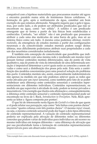 106 / JOÃO DE FERNANDES TEIXEIRA


compatível com a hipótese materialista que procuramos manter até agora
e encontra paralelo numa série de fenômenos físicos cotidianos. A
formação do gelo, após o resfriamento da água, constitui um bom
exemplo do que estamos afirmando. Ninguém negaria que o gelo é água,
mas, por outro lado, a ele podem ser atribuídos predicados que não se
encontram na água, como “ser sólida”. A solidez é um predicado
emergente que se forma a partir de leis físicas bem estabelecidas e
conhecidas. Contudo, “ser sólido” não é um predicado que possamos
atribuir a cada uma das moléculas de uma barra de gelo, mas só ao
sistema físico como um todo. A mesma coisa podemos afirmar, mutatis
mutandis, da emergência de estados mentais a partir das configurações
neuronais e da conectividade: estados mentais podem surgir destas
últimas, mas dificilmente poderíamos atribuir suas propriedades a cada
um dos neurônios considerados isoladamente.
     É também esta concepção de conectividade que possibilita que indi-
pvíduos inicialmente com uma mesma rede e recebendo um mesmo input
possam formar conteúdos mentais diferenciados, seja do ponto de vista
qualitativo, seja do ponto de vista da intensidade de uma determinada sen-
sação: é impossível determinar a priori quais serão as conexões a serem ati-
vadas e como será a distribuição dos pesos pela rede. Esta seria a contri-
buição dos modelos conexionistas para uma possível solução do problema
dos qualia. Conteúdos mentais são, assim, essencialmente indetermináveis
não apenas na medida em que não podemos antever quais as redes que
serão ativadas por um input sensorial, como também pelo fato de se poder
estabelecer uma diferença entre conteúdos sensoriais e conteúdos repre-
sentacionais em diferentes indivíduos. Conteúdos representacionais, na
medida em que supervêm à atividade da rede, podem se tornar privados e
inescrutáveis. Um exemplo que ilustra esta afirmação e, conseqüentemente,
a diferença entre conteúdo sensorial e conteúdo representacional pode ser
encontrado no livro de I. Rock, Introduction to Perception. Nele, Rock apre-
senta ao leitor a figura composta por pontos1.
     O que há de interessante nesta figura de Gestalt é o fato de que quem
a vê pode relatar sua percepção, seja como “três linhas com pontos cheios”
ou como “quatro colunas com três pontos cheios”. O mesmo input visual,
ou seja, o mesmo conteúdo sensorial pode dar lugar a dois tipos diferentes
de conteúdo representacional. A variação de conteúdo representacional
poderia ser explicada pela ativação de diferentes redes ou diferentes
conexões que podem variar de indivíduo para indivíduo ou até ocorrer no
mesmo indivíduo em tempos diferentes − uma diferença de ativação que
por sua peculiaridade torna a formação de conteúdos representacionais
imprevisíveis para um observador externo.

1
Este exemplo bem como esta discussão foram apresentados em Teixeira, J. de F. (1996), capítulo 5.
 