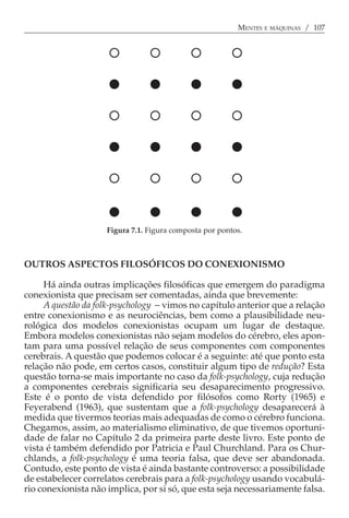 MENTES E MÁQUINAS / 107




                     Figura 7.1. Figura composta por pontos.



OUTROS ASPECTOS FILOSÓFICOS DO CONEXIONISMO

     Há ainda outras implicações filosóficas que emergem do paradigma
conexionista que precisam ser comentadas, ainda que brevemente:
     A questão da folk-psychology − vimos no capítulo anterior que a relação
entre conexionismo e as neurociências, bem como a plausibilidade neu-
rológica dos modelos conexionistas ocupam um lugar de destaque.
Embora modelos conexionistas não sejam modelos do cérebro, eles apon-
tam para uma possível relação de seus componentes com componentes
cerebrais. A questão que podemos colocar é a seguinte: até que ponto esta
relação não pode, em certos casos, constituir algum tipo de redução? Esta
questão torna-se mais importante no caso da folk-psychology, cuja redução
a componentes cerebrais significaria seu desaparecimento progressivo.
Este é o ponto de vista defendido por filósofos como Rorty (1965) e
Feyerabend (1963), que sustentam que a folk-psychology desaparecerá à
medida que tivermos teorias mais adequadas de como o cérebro funciona.
Chegamos, assim, ao materialismo eliminativo, de que tivemos oportuni-
dade de falar no Capítulo 2 da primeira parte deste livro. Este ponto de
vista é também defendido por Patricia e Paul Churchland. Para os Chur-
chlands, a folk-psychology é uma teoria falsa, que deve ser abandonada.
Contudo, este ponto de vista é ainda bastante controverso: a possibilidade
de estabelecer correlatos cerebrais para a folk-psychology usando vocabulá-
rio conexionista não implica, por si só, que esta seja necessariamente falsa.
 