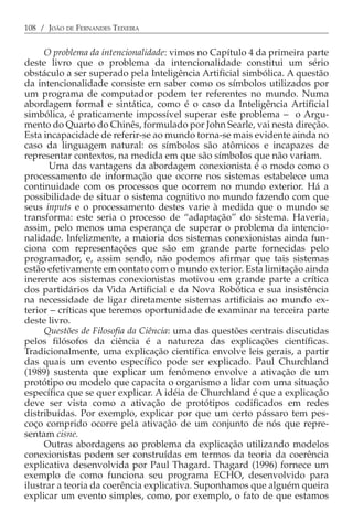 108 / JOÃO DE FERNANDES TEIXEIRA


     O problema da intencionalidade: vimos no Capítulo 4 da primeira parte
deste livro que o problema da intencionalidade constitui um sério
obstáculo a ser superado pela Inteligência Artificial simbólica. A questão
da intencionalidade consiste em saber como os símbolos utilizados por
um programa de computador podem ter referentes no mundo. Numa
abordagem formal e sintática, como é o caso da Inteligência Artificial
simbólica, é praticamente impossível superar este problema − o Argu-
mento do Quarto do Chinês, formulado por John Searle, vai nesta direção.
Esta incapacidade de referir-se ao mundo torna-se mais evidente ainda no
caso da linguagem natural: os símbolos são atômicos e incapazes de
representar contextos, na medida em que são símbolos que não variam.
      Uma das vantagens da abordagem conexionista é o modo como o
processamento de informação que ocorre nos sistemas estabelece uma
continuidade com os processos que ocorrem no mundo exterior. Há a
possibilidade de situar o sistema cognitivo no mundo fazendo com que
seus inputs e o processamento destes varie à medida que o mundo se
transforma: este seria o processo de “adaptação” do sistema. Haveria,
assim, pelo menos uma esperança de superar o problema da intencio-
nalidade. Infelizmente, a maioria dos sistemas conexionistas ainda fun-
ciona com representações que são em grande parte fornecidas pelo
programador, e, assim sendo, não podemos afirmar que tais sistemas
estão efetivamente em contato com o mundo exterior. Esta limitação ainda
inerente aos sistemas conexionistas motivou em grande parte a crítica
dos partidários da Vida Artificial e da Nova Robótica e sua insistência
na necessidade de ligar diretamente sistemas artificiais ao mundo ex-
terior − críticas que teremos oportunidade de examinar na terceira parte
deste livro.
     Questões de Filosofia da Ciência: uma das questões centrais discutidas
pelos filósofos da ciência é a natureza das explicações científicas.
Tradicionalmente, uma explicação científica envolve leis gerais, a partir
das quais um evento específico pode ser explicado. Paul Churchland
(1989) sustenta que explicar um fenômeno envolve a ativação de um
protótipo ou modelo que capacita o organismo a lidar com uma situação
específica que se quer explicar. A idéia de Churchland é que a explicação
deve ser vista como a ativação de protótipos codificados em redes
distribuídas. Por exemplo, explicar por que um certo pássaro tem pes-
coço comprido ocorre pela ativação de um conjunto de nós que repre-
sentam cisne.
     Outras abordagens ao problema da explicação utilizando modelos
conexionistas podem ser construídas em termos da teoria da coerência
explicativa desenvolvida por Paul Thagard. Thagard (1996) fornece um
exemplo de como funciona seu programa ECHO, desenvolvido para
ilustrar a teoria da coerência explicativa. Suponhamos que alguém queira
explicar um evento simples, como, por exemplo, o fato de que estamos
 
