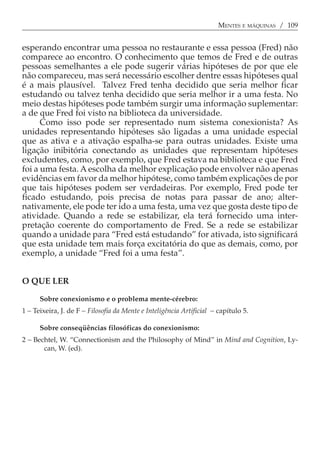 MENTES E MÁQUINAS / 109


esperando encontrar uma pessoa no restaurante e essa pessoa (Fred) não
comparece ao encontro. O conhecimento que temos de Fred e de outras
pessoas semelhantes a ele pode sugerir várias hipóteses de por que ele
não compareceu, mas será necessário escolher dentre essas hipóteses qual
é a mais plausível. Talvez Fred tenha decidido que seria melhor ficar
estudando ou talvez tenha decidido que seria melhor ir a uma festa. No
meio destas hipóteses pode também surgir uma informação suplementar:
a de que Fred foi visto na biblioteca da universidade.
      Como isso pode ser representado num sistema conexionista? As
unidades representando hipóteses são ligadas a uma unidade especial
que as ativa e a ativação espalha-se para outras unidades. Existe uma
ligação inibitória conectando as unidades que representam hipóteses
excludentes, como, por exemplo, que Fred estava na biblioteca e que Fred
foi a uma festa. A escolha da melhor explicação pode envolver não apenas
evidências em favor da melhor hipótese, como também explicações de por
que tais hipóteses podem ser verdadeiras. Por exemplo, Fred pode ter
ficado estudando, pois precisa de notas para passar de ano; alter-
nativamente, ele pode ter ido a uma festa, uma vez que gosta deste tipo de
atividade. Quando a rede se estabilizar, ela terá fornecido uma inter-
pretação coerente do comportamento de Fred. Se a rede se estabilizar
quando a unidade para “Fred está estudando” for ativada, isto significará
que esta unidade tem mais força excitatória do que as demais, como, por
exemplo, a unidade “Fred foi a uma festa”.


O QUE LER

      Sobre conexionismo e o problema mente-cérebro:
1 − Teixeira, J. de F − Filosofia da Mente e Inteligência Artificial − capítulo 5.

      Sobre conseqüências filosóficas do conexionismo:
2 −,Bechtel, W. “Connectionism and the Philosophy of Mind” in Mind and Cognition, Ly-
       can, W. (ed).
 