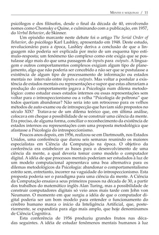 MENTES E MÁQUINAS / 11


psicólogos e dos filósofos, desde o final da década de 40, envolvendo
nomes como Chomsky e Quine, e culminando com a publicação, em 1957,
do Verbal Behavior, de Skinner.
     Um episódio marcante neste debate foi o artigo The Serial Order of
Behavior, do psicólogo Karl Lashley, apresentado em 1948. Deste estudo,
revolucionário para a época, Lashley deriva a conclusão de que a lin-
guagem não poderia ser explicada por meio de um esquema tipo estí-
mulo-resposta; um fenômeno tão complexo como este exigia que se pos-
tulasse algo mais do que uma passagem de inputs para outputs. A lingua-
gem e outros comportamentos complexos exigiam algum tipo de plane-
jamento, algo que não poderia ser concebido a não ser que se postulasse a
existência de algum tipo de processamento de informação ou estados
mentais no intervalo entre inputs e outputs. Mas voltar a postular a exis-
tência de estados mentais ou representações e supor que estas alterariam a
produção do comportamento jogava a Psicologia num dilema metodo-
lógico: como estudar esses estados internos ou essas representações sem
voltar para o introspeccionismo ou a velha “Psicologia de poltrona” que
todos queriam abandonar? Não seria isto um retrocesso para os velhos
métodos de auto-exame ou de introspecção que haviam sido propostos no
século XIX? Tratava-se de um dilema teórico que, em última análise,
colocava em cheque a possibilidade de se construir uma ciência da mente.
Era preciso, de alguma forma, conciliar o reconhecimento da existência de
estados internos ou representações com uma proposta metodológica que
afastasse a Psicologia do introspeccionismo.
     Poucos anos depois, em 1956, realizou-se em Dartmouth, nos Estados
Unidos, uma conferência que durou seis semanas reunindo os maiores
especialistas em Ciência da Computação na época. O objetivo da
conferência era estabelecer as bases para o desenvolvimento de uma
ciência da mente, a qual deveria tomar como modelo o computador
digital. A idéia de que processos mentais poderiam ser estudados à luz de
um modelo computacional apresentava uma boa alternativa para os
dilemas metodológicos da Psicologia: abandonar o comportamentalismo
estrito sem, entretanto, incorrer na vaguidade do introspeccionismo. Esta
proposta poderia ser o paradigma para uma ciência da mente. A Ciência
da Computação ensaiava seus primeiros passos na década de 30, a partir
dos trabalhos do matemático inglês Alan Turing, mas a possibilidade de
construir computadores digitais só veio anos mais tarde com John von
Neumann. O momento em que surgiu a idéia de que o computador di-
gital poderia ser um bom modelo para entender o funcionamento do
cérebro humano marca o início da Inteligência Artificial, que, poste-
riormente, se expandiria para algo mais amplo, que hoje denominamos
de Ciência Cognitiva.
     Esta conferência de 1956 produziu grandes frutos nas déca-
das seguintes. A idéia de estudar fenômenos mentais humanos à luz
 
