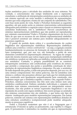 112 / JOÃO DE FERNANDES TEIXEIRA


tações semânticas para a atividade das unidades de seus sistemas. Na
verdade, o conexionismo não rompe totalmente com o representa-
cionalismo: a atribuição de interpretações semânticas para as unidades de
um sistema equivale em certa medida à atribuição de representações,
mesmo que estas adquiram a forma de um conjunto de subsímbolos. Ora,
com base neste ponto de vista, Fodor e Pylyshyn formulam as seguintes
questões: até que ponto serão os sistemas conexionistas suficientemente
adequados para modelar a cognição como o fazem os sistemas representa-
cionalistas tradicionais, isto é, simbólicos? Haverá características de
sistemas representacionais simbólicos que não podem ser reproduzidas
por sistemas conexionistas? Fodor e Pylyshyn argumentam em favor da
idéia de que sem os recursos de um sistema representacional simbólico
não é possível construir um sistema para modelar adequadamente os
processos cognitivos.
     O ponto de partida desta crítica é o reconhecimento do caráter
lingüístico das representações simbólicas. Representações simbólicas
exibem uma semântica e sintaxe combinatorial − ou seja, a cognição consiste
fundamentalmente no processo de formação de representações molecu-
lares (compostas), que, por sua vez, são formadas a partir de seus
elementos constitutivos (representações atômicas). As regras de compo-
sição (da mesma maneira que outras regras para manipulação simbólica)
são sintáticas e podem ser aplicadas aos símbolos, independentemente de
sua semântica. Contudo, a própria possibilidade de se construir
interpretações semânticas está condicionada pela existência da sintaxe,
que permite a composição das partes e possibilita construção de inter-
pretações de representações lingüísticas compostas. Ou seja, a semântica
do todo depende das partes, e todo este processo depende, por sua vez, de
uma sintaxe composicional. Em outras palavras, não há semântica sem
sintaxe e, embora não possamos afirmar que tudo que for sintaticamente
bem construído será igualmente semanticamente bem construído, não
podemos negar que a semântica espelha a sintaxe. Ora, segundo Fodor e
Pylyshyn, sistemas conexionistas não têm nem uma sintaxe nem uma
semântica combinatorial. Embora unidades individuais e conjuntos de
unidades num sistema conexionista possam ser interpretadas seman-
ticamente, elas não podem se tornar expressões lingüísticas e ser ma-
nipuladas de acordo com regras sintáticas. Isto ocorre porque as unidades
dos sistemas conexionistas não são símbolos, o que torna este tipo de
sistema inadequado para modelar representações compostas. Em outras
palavras, somente um sistema com representações simbólicas dotadas de
uma estrutura constitutiva (composicional) pode modelar adequada-
mente os processos cognitivos.
     Fodor e Pylyshyn sustentam que não é só a linguagem que é
estruturada. O mesmo se aplica ao pensamento, cujo espelho é a lingua-
gem. O pensamento é sistemático na medida em que as representações
 
