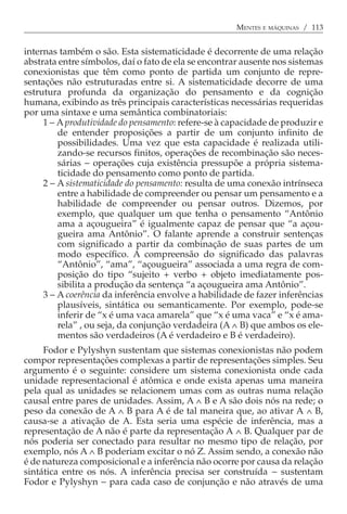 MENTES E MÁQUINAS / 113


internas também o são. Esta sistematicidade é decorrente de uma relação
abstrata entre símbolos, daí o fato de ela se encontrar ausente nos sistemas
conexionistas que têm como ponto de partida um conjunto de repre-
sentações não estruturadas entre si. A sistematicidade decorre de uma
estrutura profunda da organização do pensamento e da cognição
humana, exibindo as três principais características necessárias requeridas
por uma sintaxe e uma semântica combinatoriais:
     1 − A produtividade do pensamento: refere-se à capacidade de produzir e
         de entender proposições a partir de um conjunto infinito de
         possibilidades. Uma vez que esta capacidade é realizada utili-
         zando-se recursos finitos, operações de recombinação são neces-
         sárias − operações cuja existência pressupõe a própria sistema-
         ticidade do pensamento como ponto de partida.
     2 − A sistematicidade do pensamento: resulta de uma conexão intrínseca
         entre a habilidade de compreender ou pensar um pensamento e a
         habilidade de compreender ou pensar outros. Dizemos, por
         exemplo, que qualquer um que tenha o pensamento “Antônio
         ama a açougueira” é igualmente capaz de pensar que “a açou-
         gueira ama Antônio”. O falante aprende a construir sentenças
         com significado a partir da combinação de suas partes de um
         modo específico. A compreensão do significado das palavras
         “Antônio”, “ama”, “açougueira” associada a uma regra de com-
         posição do tipo “sujeito + verbo + objeto imediatamente pos-
         sibilita a produção da sentença “a açougueira ama Antônio”.
     3 − A coerência da inferência envolve a habilidade de fazer inferências
         plausíveis, sintática ou semanticamente. Por exemplo, pode-se
         inferir de “x é uma vaca amarela” que “x é uma vaca” e “x é ama-
         rela” , ou seja, da conjunção verdadeira (A ∧ B) que ambos os ele-
         mentos são verdadeiros (A é verdadeiro e B é verdadeiro).
     Fodor e Pylyshyn sustentam que sistemas conexionistas não podem
compor representações complexas a partir de representações simples. Seu
argumento é o seguinte: considere um sistema conexionista onde cada
unidade representacional é atômica e onde exista apenas uma maneira
pela qual as unidades se relacionem umas com as outras numa relação
causal entre pares de unidades. Assim, A ∧ B e A são dois nós na rede; o
peso da conexão de A ∧ B para A é de tal maneira que, ao ativar A ∧ B,
causa-se a ativação de A. Esta seria uma espécie de inferência, mas a
representação de A não é parte da representação A ∧ B. Qualquer par de
nós poderia ser conectado para resultar no mesmo tipo de relação, por
exemplo, nós A ∧ B poderiam excitar o nó Z. Assim sendo, a conexão não
é de natureza composicional e a inferência não ocorre por causa da relação
sintática entre os nós. A inferência precisa ser construída − sustentam
Fodor e Pylyshyn − para cada caso de conjunção e não através de uma
 
