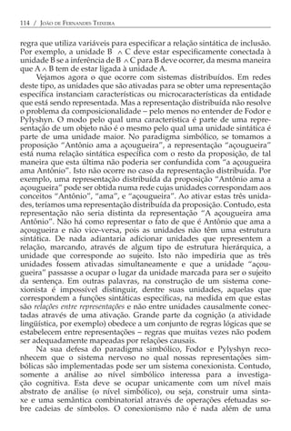 114 / JOÃO DE FERNANDES TEIXEIRA


regra que utiliza variáveis para especificar a relação sintática de inclusão.
Por exemplo, a unidade B ∧ C deve estar especificamente conectada à
unidade B se a inferência de B ∧ C para B deve ocorrer, da mesma maneira
que A ∧ B tem de estar ligada à unidade A.
     Vejamos agora o que ocorre com sistemas distribuídos. Em redes
deste tipo, as unidades que são ativadas para se obter uma representação
específica instanciam características ou microcaracterísticas da entidade
que está sendo representada. Mas a representação distribuída não resolve
o problema da composicionalidade − pelo menos no entender de Fodor e
Pylyshyn. O modo pelo qual uma característica é parte de uma repre-
sentação de um objeto não é o mesmo pelo qual uma unidade sintática é
parte de uma unidade maior. No paradigma simbólico, se tomamos a
proposição “Antônio ama a açougueira”, a representação “açougueira”
está numa relação sintática específica com o resto da proposição, de tal
maneira que esta última não poderia ser confundida com “a açougueira
ama Antônio”. Isto não ocorre no caso da representação distribuída. Por
exemplo, uma representação distribuída da proposição “Antônio ama a
açougueira” pode ser obtida numa rede cujas unidades correspondam aos
conceitos “Antônio”, “ama”, e “açougueira”. Ao ativar estas três unida-
des, teríamos uma representação distribuída da proposição. Contudo, esta
representação não seria distinta da representação “A açougueira ama
Antônio”. Não há como representar o fato de que é Antônio que ama a
açougueira e não vice-versa, pois as unidades não têm uma estrutura
sintática. De nada adiantaria adicionar unidades que representem a
relação, marcando, através de algum tipo de estrutura hierárquica, a
unidade que corresponde ao sujeito. Isto não impediria que as três
unidades fossem ativadas simultaneamente e que a unidade “açou-
gueira” passasse a ocupar o lugar da unidade marcada para ser o sujeito
da sentença. Em outras palavras, na construção de um sistema cone-
xionista é impossível distinguir, dentre suas unidades, aquelas que
correspondem a funções sintáticas específicas, na medida em que estas
são relações entre representações e não entre unidades causalmente conec-
tadas através de uma ativação. Grande parte da cognição (a atividade
lingüística, por exemplo) obedece a um conjunto de regras lógicas que se
estabelecem entre representações − regras que muitas vezes não podem
ser adequadamente mapeadas por relações causais.
     Na sua defesa do paradigma simbólico, Fodor e Pylyshyn reco-
nhecem que o sistema nervoso no qual nossas representações sim-
bólicas são implementadas pode ser um sistema conexionista. Contudo,
somente a análise ao nível simbólico interessa para a investiga-
ção cognitiva. Esta deve se ocupar unicamente com um nível mais
abstrato de análise (o nível simbólico), ou seja, construir uma sinta-
xe e uma semântica combinatorial através de operações efetuadas so-
bre cadeias de símbolos. O conexionismo não é nada além de uma
 