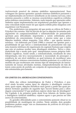 MENTES E MÁQUINAS / 115


implementação possível do sistema simbólico representacional. Suas
vantagens são apenas aparentes: quando sistemas simbólicos passarem a
ser implementados em hardware semelhante ao do sistema nervoso, estes
sistemas passarão a exibir as mesmas características cognitivas exibidas
pelos sistemas conexionistas. Ademais, nada impede que operações sobre
símbolos sejam implementadas em arquiteturas paralelas que operem a
uma velocidade muito maior do que aquela exibida pelas máquinas com
arquitetura von Neumann.
     Ora, poderíamos nos perguntar até que ponto as críticas de Fodor e
Pylyshyn são corretas. Não há dúvida de que as objeções levantadas pelo
argumento da composicionalidade e sistematicidade do pensamento
apontam para dificuldades importantes a serem enfrentadas pelos
partidários do conexionismo. Contudo, é preciso notar que a estas
objeções também cabem respostas. Uma delas − que apenas mencio-
naremos − foi elaborada por Clark (1989) e consiste em apontar para a
possibilidade de que talvez a sistematicidade do pensamento não seja
uma maneira intrínseca de organização da cognição humana que exigiria
que esta só pudesse receber uma abordagem simbólica. Talvez a siste-
maticidade seja o modo pelo qual interpretamos nossas próprias habi-
lidades cognitivas. Assim sendo, a sistematicidade, resultando de uma
interpretação, não leva necessariamente à necessidade de pressupor a
existência de um nível simbólico ao qual teríamos de reconhecer uma
independência: sistemas conexionistas também poderiam vir a exibi-la na
medida em que recebessem este mesmo tipo de interpretação do funcio-
namento de nossas atividades mentais, independentemente do fato de
terem como ponto de partida um conjunto de representações atômicas e
não estruturadas previamente.



OS LIMITES DA ABORDAGEM CONEXIONISTA

     Além das críticas metodológicas de Fodor e Pylyshyn, é pos-
sível ainda levantar outros tipos de objeções à abordagem conexio-
nista, quais sejam, objeções filosóficas mais gerais a partir das quais po-
demos formular questões do seguinte tipo: haverá limites para a abor-
dagem conexionista? O que podemos esperar deste tipo de abordagem?
No Capítulo 4 da primeira parte deste livro falamos de limites para
a Inteligência Artificial simbólica; vejamos agora o que precisa ser dito
acerca do conexionismo.
     As grandes dificuldades para o conexionismo parecem situar-se na
possibilidade de modelagem do cérebro. Neste sentido, dois grandes
problemas podem surgir: nós os chamaremos de problema da descrição e
problema epistêmico.
 
