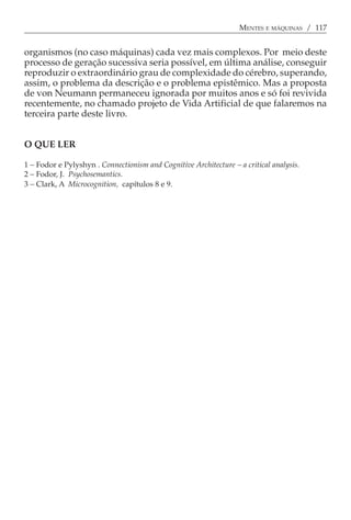 MENTES E MÁQUINAS / 117


organismos (no caso máquinas) cada vez mais complexos. Por meio deste
processo de geração sucessiva seria possível, em última análise, conseguir
reproduzir o extraordinário grau de complexidade do cérebro, superando,
assim, o problema da descrição e o problema epistêmico. Mas a proposta
de von Neumann permaneceu ignorada por muitos anos e só foi revivida
recentemente, no chamado projeto de Vida Artificial de que falaremos na
terceira parte deste livro.


O QUE LER

1 − Fodor e Pylyshyn . Connectionism and Cognitive Architecture − a critical analysis.
2 − Fodor, J. Psychosemantics.
3 − Clark, A Microcognition, capítulos 8 e 9.
 