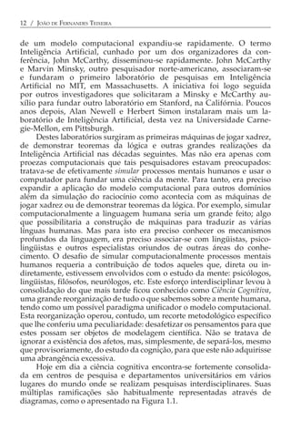 12 / JOÃO DE FERNANDES TEIXEIRA


de um modelo computacional expandiu-se rapidamente. O termo
Inteligência Artificial, cunhado por um dos organizadores da con-
ferência, John McCarthy, disseminou-se rapidamente. John McCarthy
e Marvin Minsky, outro pesquisador norte-americano, associaram-se
e fundaram o primeiro laboratório de pesquisas em Inteligência
Artificial no MIT, em Massachusetts. A iniciativa foi logo seguida
por outros investigadores que solicitaram a Minsky e McCarthy au-
xílio para fundar outro laboratório em Stanford, na Califórnia. Poucos
anos depois, Alan Newell e Herbert Simon instalaram mais um la-
boratório de Inteligência Artificial, desta vez na Universidade Carne-
gie-Mellon, em Pittsburgh.
     Destes laboratórios surgiram as primeiras máquinas de jogar xadrez,
de demonstrar teoremas da lógica e outras grandes realizações da
Inteligência Artificial nas décadas seguintes. Mas não era apenas com
proezas computacionais que tais pesquisadores estavam preocupados:
tratava-se de efetivamente simular processos mentais humanos e usar o
computador para fundar uma ciência da mente. Para tanto, era preciso
expandir a aplicação do modelo computacional para outros domínios
além da simulação do raciocínio como acontecia com as máquinas de
jogar xadrez ou de demonstrar teoremas da lógica. Por exemplo, simular
computacionalmente a linguagem humana seria um grande feito; algo
que possibilitaria a construção de máquinas para traduzir as várias
línguas humanas. Mas para isto era preciso conhecer os mecanismos
profundos da linguagem, era preciso associar-se com lingüistas, psico-
lingüistas e outros especialistas oriundos de outras áreas do conhe-
cimento. O desafio de simular computacionalmente processos mentais
humanos requeria a contribuição de todos aqueles que, direta ou in-
diretamente, estivessem envolvidos com o estudo da mente: psicólogos,
lingüistas, filósofos, neurólogos, etc. Este esforço interdisciplinar levou à
consolidação do que mais tarde ficou conhecido como Ciência Cognitiva,
uma grande reorganização de tudo o que sabemos sobre a mente humana,
tendo como um possível paradigma unificador o modelo computacional.
Esta reorganização operou, contudo, um recorte metodológico específico
que lhe conferiu uma peculiaridade: desafetizar os pensamentos para que
estes possam ser objetos de modelagem científica. Não se tratava de
ignorar a existência dos afetos, mas, simplesmente, de separá-los, mesmo
que provisoriamente, do estudo da cognição, para que este não adquirisse
uma abrangência excessiva.
     Hoje em dia a ciência cognitiva encontra-se fortemente consolida-
da em centros de pesquisa e departamentos universitários em vários
lugares do mundo onde se realizam pesquisas interdisciplinares. Suas
múltiplas ramificações são habitualmente representadas através de
diagramas, como o apresentado na Figura 1.1.
 