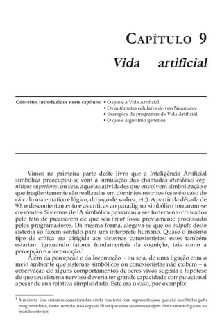 C APÍTULO 9
                                                    Vida                    artificial

Conceitos introduzidos neste capítulo: • O que é a Vida Artificial.
                                       • Os autômatas celulares de von Neumann.
                                       • Exemplos de programas de Vida Artificial.
                                       • O que é algoritmo genético.




     Vimos na primeira parte deste livro que a Inteligência Artificial
simbólica preocupou-se com a simulação das chamadas atividades cog-
nitivas superiores, ou seja, aquelas atividades que envolvem simbolização e
que freqüentemente são realizadas em domínios restritos (este é o caso do
cálculo matemático e lógico, do jogo de xadrez, etc). A partir da década de
90, o descontentamento e as críticas ao paradigma simbólico tornaram-se
crescentes. Sistemas de IA simbólica passaram a ser fortemente criticados
pelo fato de precisarem de que seu input fosse previamente processado
pelos programadores. Da mesma forma, alegava-se que os outputs deste
sistema só fazem sentido para um intérprete humano. Quase o mesmo
tipo de crítica era dirigida aos sistemas conexionistas: estes também
estariam ignorando fatores fundamentais da cognição, tais como a
percepção e a locomoção.1
     Além da percepção e da locomoção − ou seja, de uma ligação com o
meio ambiente que sistemas simbólicos ou conexionistas não exibem − a
observação de alguns comportamentos de seres vivos sugeria a hipótese
de que seu sistema nervoso deveria ter grande capacidade computacional
apesar de sua relativa simplicidade. Este era o caso, por exemplo:

1
    A maioria dos sistemas conexionistas ainda funciona com representações que são escolhidas pelo
    programador e, neste sentido, não se pode dizer que estes sistemas estejam efetivamente ligados ao
    mundo exterior.
 