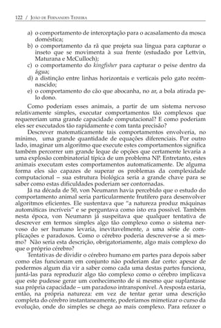 122 / JOÃO DE FERNANDES TEIXEIRA


     a) o comportamento de interceptação para o acasalamento da mosca
         doméstica;
     b) o comportamento da rã que projeta sua língua para capturar o
         inseto que se movimenta à sua frente (estudado por Lettvin,
         Maturana e McCulloch);
     c) o comportamento do kingfisher para capturar o peixe dentro da
         água;
     d) a distinção entre linhas horizontais e verticais pelo gato recém-
         nascido;
     e) o comportamento do cão que abocanha, no ar, a bola atirada pe-
         lo dono.
     Como poderiam esses animais, a partir de um sistema nervoso
relativamente simples, executar comportamentos tão complexos que
requereriam uma grande capacidade computacional? E como poderiam
eles ser executados tão rapidamente e com tanta precisão?
     Descrever matematicamente tais comportamentos envolveria, no
mínimo, uma grande quantidade de equações diferenciais. Por outro
lado, imaginar um algoritmo que execute estes comportamentos significa
também percorrer um grande leque de opções que certamente levaria a
uma explosão combinatorial típica de um problema NP. Entretanto, estes
animais executam estes comportamentos automaticamente. De alguma
forma eles são capazes de superar os problemas da complexidade
computacional − sua estrutura biológica seria a grande chave para se
saber como estas dificuldades poderiam ser contornadas.
     Já na década de 50, von Neumann havia percebido que o estudo do
comportamento animal seria particularmente frutífero para desenvolver
algoritmos eficientes. Ele sustentava que “a natureza produz máquinas
automáticas incríveis” e se perguntava como isto era possível. Também
nesta época, von Neumann já suspeitava que qualquer tentativa de
descrever em termos simples algo tão complexo como o sistema ner-
voso do ser humano levaria, inevitavelmente, a uma série de com-
plicações e paradoxos. Como o cérebro poderia descrever-se a si mes-
mo? Não seria esta descrição, obrigatoriamente, algo mais complexo do
que o próprio cérebro?
     Tentativas de dividir o cérebro humano em partes para depois saber
como elas funcionam em conjunto não poderiam dar certo: apesar de
podermos algum dia vir a saber como cada uma destas partes funciona,
juntá-las para reproduzir algo tão complexo como o cérebro implicava
que este pudesse gerar um conhecimento de si mesmo que suplantasse
sua própria capacidade − um paradoxo intransponível. A resposta estaria,
então, na própria natureza: em vez de tentar gerar uma descrição
completa do cérebro instantaneamente, poderíamos mimetizar o curso da
evolução, onde do simples se chega ao mais complexo. Para refazer o
 