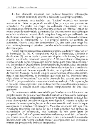 124 / JOÃO DE FERNANDES TEIXEIRA


     4 − Um elemento sensorial, que pudesse transmitir informação
          oriunda do mundo externo e acerca de suas próprias partes.
     Este autômata teria também um “habitat” especial: um imenso
reservatório, cheio de peças de substituição para que ele pudesse se
reproduzir. As partes do corpo do autômata consistiriam de três
subsistemas: o componente (A) seria uma espécie de “fábrica” capaz de
reunir peças do reservatório para montá-las de acordo com instruções que
estariam no sistema de controle da máquina. A segunda parte (B) seria um
duplicador: um elemento capaz de ler as instruções do sistema de controle
e copiá-las. O componente (C) é o próprio sistema de controle do
autômata. Haveria ainda um componente (D), que seria uma longa fita
com perfurações na qual estariam contidas as informações que o autômata
deveria seguir.
     A auto-reprodução começa quando o autômata adquire “vida” ao ler
as instruções da fita. O componente (C) lê as instruções, alimenta o
duplicador (B) que as copia e passa esta duplicata de instruções para a
fábrica , mantendo, entretanto, o original. A fábrica volta-se então para o
reservatório de peças e pega as primeiras partes para começar a construir
seu descendente. Quando uma peça é encaixada, o autômata sai buscando
outra. Quando a tarefa de construir um descendente termina, o autômata
inicia a construção de uma segunda fábrica, um duplicador e um sistema
de controle. Mas aqui há ainda um ponto essencial: o autômata transmite,
para o seu descendente, as instruções que estão na fita, inserindo uma
cópia desta no “organismo” que acaba de surgir. Isto garante que ele seja
“fértil” e que possa iniciar um novo ciclo de reprodução. Pela reprodução
e mutação torna-se possível que os descendentes do autômata sejam mais
complexos e exibam maior capacidade computacional do que seus
genitores.
     Certamente esta criatura concebida por Von Neumann foi apenas um
projeto; nunca chegou a ser construída. Contudo, é interessante notar que
toda esta arquitetura imaginária já antecipava características do DNA dos
seres vivos que foi descoberto alguns anos depois. O mesmo se aplica ao
processo de auto-reprodução que acabou sendo confirmado à medida que
avançaram os estudos embriológicos. Mas não foi apenas isto que von
Neumann antecipou: sua idéia de que a vida depende não apenas da
transmissão de informação, mas também de um certo grau de
complexidade “crítica” que certos sistemas devem possuir foi confirmada
por teorias bastante recentes que estudam o caos e sistemas dinâmicos não
lineares. Sem esta “complexidade crítica”, os organismos não evoluem e
entram em processo de extinção progressiva.
 