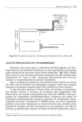 MENTES E MÁQUINAS / 125




                                                                   Parte completa
                                                                    do autômata
                                                                     construído

                                                                        Parte
                                                                     incompleta
                                                                    do autômata
                                                                     construído
               Unidade de
               Construção




                            Controle de Construção
                                                     “Braço”




                                Controle da fita
               Unidade de
                  Fita




                                                        Fita



       Figura 9.1. O autômata celular de von Neumann (adaptado de Levy. 1992, p.44).



ALGUNS PROGRAMAS DE VIDA ARTIFICIAL2

      Somente vários anos após a conferência de Hixon (onde von Neu-
mann falou de seu autômata celular que se auto-reproduzia), as pesquisas
sobre simulação de processos vitais foram retomadas. Em 1963, o inglês
John Conway criou uma das primeiras simulações de vida artificial num
computador. O “Game of Life”, programa desenvolvido por Conway,
simulava o comportamento de animais unicelulares.
      Mas a aceitação do estudo da vida artificial como ciência só ocorreu
em 1987, com os trabalhos de Christopher Langton. Neste ano, Langton
organizou o primeiro simpósio sobre Vida Artificial no Novo México.
      A esta iniciativa juntou-se Thomas Ray, um biólogo evolucionário
que decidiu simular o processo de evolução num computador. Ray
desenvolveu um mundo computadorizado chamado TIERRA, onde pro-
gramas de computador automultiplicadores competem por tempo de
computação (representando energia) e memória do computador (repre-
sentando recursos). Inicialmente o TIERRA tinha um único organismo
artificial, mas outros organismos se desenvolveram nele, ativados pelas
funções de mutação que Ray incorporou no seu programa. Um tipo de
mutação, projetado para simular os efeitos de fatores ambientais, como a

2
    Alguns programas apresentados nesta seção estão descritos em Walnum (1993).
 