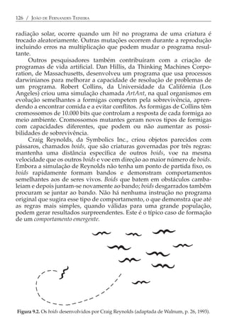 126 / JOÃO DE FERNANDES TEIXEIRA


radiação solar, ocorre quando um bit no programa de uma criatura é
trocado aleatoriamente. Outras mutações ocorrem durante a reprodução
incluindo erros na multiplicação que podem mudar o programa resul-
tante.
     Outros pesquisadores também contribuíram com a criação de
programas de vida artificial. Dan Hillis, da Thinking Machines Corpo-
ration, de Massachusetts, desenvolveu um programa que usa processos
darwinianos para melhorar a capacidade de resolução de problemas de
um programa. Robert Collins, da Universidade da Califórnia (Los
Angeles) criou uma simulação chamada ArtAnt, na qual organismos em
evolução semelhantes a formigas competem pela sobrevivência, apren-
dendo a encontrar comida e a evitar conflitos. As formigas de Collins têm
cromossomos de 10.000 bits que controlam a resposta de cada formiga ao
meio ambiente. Cromossomos mutantes geram novos tipos de formigas
com capacidades diferentes, que podem ou não aumentar as possi-
bilidades de sobrevivência.
     Craig Reynolds, da Symbolics Inc., criou objetos parecidos com
pássaros, chamados boids, que são criaturas governadas por três regras:
mantenha uma distância específica de outros boids, voe na mesma
velocidade que os outros boids e voe em direção ao maior número de boids.
Embora a simulação de Reynolds não tenha um ponto de partida fixo, os
boids rapidamente formam bandos e demonstram comportamentos
semelhantes aos de seres vivos. Boids que batem em obstáculos camba-
leiam e depois juntam-se novamente ao bando; boids desgarrados também
procuram se juntar ao bando. Não há nenhuma instrução no programa
original que sugira esse tipo de comportamento, o que demonstra que até
as regras mais simples, quando válidas para uma grande população,
podem gerar resultados surpreendentes. Este é o típico caso de formação
de um comportamento emergente.




Figura 9.2. Os boids desenvolvidos por Craig Reynolds (adaptada de Walnum, p. 26, 1993).
 