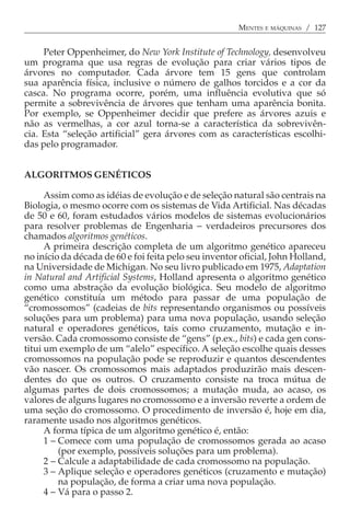 MENTES E MÁQUINAS / 127


     Peter Oppenheimer, do New York Institute of Technology, desenvolveu
um programa que usa regras de evolução para criar vários tipos de
árvores no computador. Cada árvore tem 15 gens que controlam
sua aparência física, inclusive o número de galhos torcidos e a cor da
casca. No programa ocorre, porém, uma influência evolutiva que só
permite a sobrevivência de árvores que tenham uma aparência bonita.
Por exemplo, se Oppenheimer decidir que prefere as árvores azuis e
não as vermelhas, a cor azul torna-se a característica da sobrevivên-
cia. Esta “seleção artificial” gera árvores com as características escolhi-
das pelo programador.


ALGORITMOS GENÉTICOS

      Assim como as idéias de evolução e de seleção natural são centrais na
Biologia, o mesmo ocorre com os sistemas de Vida Artificial. Nas décadas
de 50 e 60, foram estudados vários modelos de sistemas evolucionários
para resolver problemas de Engenharia − verdadeiros precursores dos
chamados algoritmos genéticos.
      A primeira descrição completa de um algoritmo genético apareceu
no início da década de 60 e foi feita pelo seu inventor oficial, John Holland,
na Universidade de Michigan. No seu livro publicado em 1975, Adaptation
in Natural and Artificial Systems, Holland apresenta o algoritmo genético
como uma abstração da evolução biológica. Seu modelo de algoritmo
genético constituía um método para passar de uma população de
“cromossomos” (cadeias de bits representando organismos ou possíveis
soluções para um problema) para uma nova população, usando seleção
natural e operadores genéticos, tais como cruzamento, mutação e in-
versão. Cada cromossomo consiste de “gens” (p.ex., bits) e cada gen cons-
titui um exemplo de um “alelo” específico. A seleção escolhe quais desses
cromossomos na população pode se reproduzir e quantos descendentes
vão nascer. Os cromossomos mais adaptados produzirão mais descen-
dentes do que os outros. O cruzamento consiste na troca mútua de
algumas partes de dois cromossomos; a mutação muda, ao acaso, os
valores de alguns lugares no cromossomo e a inversão reverte a ordem de
uma seção do cromossomo. O procedimento de inversão é, hoje em dia,
raramente usado nos algoritmos genéticos.
      A forma típica de um algoritmo genético é, então:
      1 − Comece com uma população de cromossomos gerada ao acaso
          (por exemplo, possíveis soluções para um problema).
      2 − Calcule a adaptabilidade de cada cromossomo na população.
      3 − Aplique seleção e operadores genéticos (cruzamento e mutação)
          na população, de forma a criar uma nova população.
      4 − Vá para o passo 2.
 