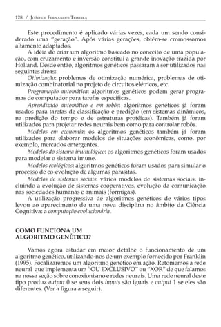 128 / JOÃO DE FERNANDES TEIXEIRA


      Este procedimento é aplicado várias vezes, cada um sendo consi-
derado uma “geração”. Após várias gerações, obtêm-se cromossomos
altamente adaptados.
      A idéia de criar um algoritmo baseado no conceito de uma popula-
ção, com cruzamento e inversão constitui a grande inovação trazida por
Holland. Desde então, algoritmos genéticos passaram a ser utilizados nas
seguintes áreas:
      Otimização: problemas de otimização numérica, problemas de oti-
mização combinatorial no projeto de circuitos elétricos, etc.
      Programação automática: algoritmos genéticos podem gerar progra-
mas de computador para tarefas específicas.
      Aprendizado automático e em robôs: algoritmos genéticos já foram
usados para tarefas de classificação e predição (em sistemas dinâmicos,
na predição do tempo e de estruturas protéicas). Também já foram
utilizados para projetar redes neurais bem como para controlar robôs.
      Modelos em economia: os algoritmos genéticos também já foram
utilizados para elaborar modelos de situações econômicas, como, por
exemplo, mercados emergentes.
      Modelos do sistema imunológico: os algoritmos genéticos foram usados
para modelar o sistema imune.
      Modelos ecológicos: algoritmos genéticos foram usados para simular o
processo de co-evolução de algumas parasitas.
      Modelos de sistemas sociais: vários modelos de sistemas sociais, in-
cluindo a evolução de sistemas cooperativos, evolução da comunicação
nas sociedades humanas e animais (formigas).
      A utilização progressiva de algoritmos genéticos de vários tipos
levou ao aparecimento de uma nova disciplina no âmbito da Ciência
Cognitiva: a computação evolucionária.


COMO FUNCIONA UM
ALGORITMO GENÉTICO?

     Vamos agora estudar em maior detalhe o funcionamento de um
algoritmo genético, utilizando-nos de um exemplo fornecido por Franklin
(1995). Focalizaremos um algoritmo genético em ação. Retomemos a rede
neural que implementa um “OU EXCLUSIVO” ou “XOR” de que falamos
na nossa seção sobre conexionismo e redes neurais. Uma rede neural deste
tipo produz output 0 se seus dois inputs são iguais e output 1 se eles são
diferentes. (Ver a figura a seguir).
 