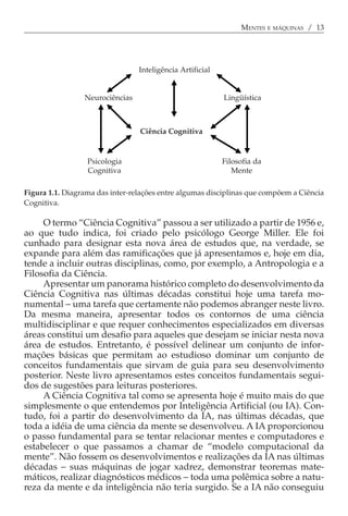 MENTES E MÁQUINAS / 13




                                 Inteligência Artificial


                 Neurociências                             Lingüística



                                 Ciência Cognitiva


                  Psicologia                               Filosofia da
                  Cognitiva                                   Mente

Figura 1.1. Diagrama das inter-relações entre algumas disciplinas que compõem a Ciência
Cognitiva.

     O termo “Ciência Cognitiva” passou a ser utilizado a partir de 1956 e,
ao que tudo indica, foi criado pelo psicólogo George Miller. Ele foi
cunhado para designar esta nova área de estudos que, na verdade, se
expande para além das ramificações que já apresentamos e, hoje em dia,
tende a incluir outras disciplinas, como, por exemplo, a Antropologia e a
Filosofia da Ciência.
     Apresentar um panorama histórico completo do desenvolvimento da
Ciência Cognitiva nas últimas décadas constitui hoje uma tarefa mo-
numental − uma tarefa que certamente não podemos abranger neste livro.
Da mesma maneira, apresentar todos os contornos de uma ciência
multidisciplinar e que requer conhecimentos especializados em diversas
áreas constitui um desafio para aqueles que desejam se iniciar nesta nova
área de estudos. Entretanto, é possível delinear um conjunto de infor-
mações básicas que permitam ao estudioso dominar um conjunto de
conceitos fundamentais que sirvam de guia para seu desenvolvimento
posterior. Neste livro apresentamos estes conceitos fundamentais segui-
dos de sugestões para leituras posteriores.
     A Ciência Cognitiva tal como se apresenta hoje é muito mais do que
simplesmente o que entendemos por Inteligência Artificial (ou IA). Con-
tudo, foi a partir do desenvolvimento da IA, nas últimas décadas, que
toda a idéia de uma ciência da mente se desenvolveu. A IA proporcionou
o passo fundamental para se tentar relacionar mentes e computadores e
estabelecer o que passamos a chamar de “modelo computacional da
mente”. Não fossem os desenvolvimentos e realizações da IA nas últimas
décadas − suas máquinas de jogar xadrez, demonstrar teoremas mate-
máticos, realizar diagnósticos médicos − toda uma polêmica sobre a natu-
reza da mente e da inteligência não teria surgido. Se a IA não conseguiu
 