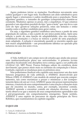 132 / JOÃO DE FERNANDES TEIXEIRA


     Agora podemos iniciar as mutações. Escolhemos novamente uma
cadeia qualquer e um lugar nela. Escolhemos um alelo substitutivo para
aquele lugar e retornamos à cadeia modificada para a população. Neste
algoritmo genético, o tamanho do genótipo (comprimento) mantém-se
constante. Mudamos apenas os pesos, não a arquitetura. O que estamos
gerando é um algoritmo paralelo do tipo “gere-e-teste” que nos leva a um
ciclo do tipo: geram-se soluções possíveis, estas são testadas e então
usadas como o melhor candidato para gerar outras.
     Ou seja, o algoritmo genético estabelece uma busca a partir de uma
população de cadeias, e não a partir de um único ponto delas. Após uma
seleção a partir de uma função de adaptabilidade, elas são cruzadas,
estabelecem mutações e a busca se reinicia a partir de uma população
mais adaptada. A solução é encontrada quando se encontra aquela que
tem maior adaptabilidade − um procedimento idêntico ao operado pela
natureza no caso dos seres vivos.


CONCLUSÃO

     A Vida Artificial é um campo novo de estudos que ainda não possui
uma institucionalização plena nas universidades. A primeira revista
específica focalizando esta disciplina nova começa agora a ser publicada
(Artificial Life, MIT Press). Poucos biólogos sabem da existência deste
movimento, que parece atrair mais os cientistas da computação e físicos.
Contudo, esperam-se mudanças para os próximos anos.
     Não poderíamos finalizar este capítulo sem mencionar um dos mais
famosos programas de vida artificial, o ANIMAT, desenvolvido por
Wilson (1985). O ANIMAT é um modelo de animal que executa compor-
tamentos, tais como maximizar o prazer e minimizar a dor (compor-
tamento típico de um ser vivo). ANIMAT quase não possui representações
internas, a maioria de seus comportamentos é uma reação a situações reais
que ele encontra no mundo, como, por exemplo, encontrar comida.
ANIMAT aprende a encontrar comida em situações diversas, e nesta
tarefa observa-se que a maioria de seus comportamentos aprendidos não
é pré-programada: são comportamentos emergentes. Neste sentido,
ANIMAT é uma espécie de precursor de alguns princípios da Nova
Robótica, que examinaremos no capítulo seguinte.


O QUE LER

1 − Levy, S. Artificial Life.
2 − Walnum, C. Aventuras em Realidade Virtual.
 