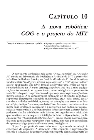 C APÍTULO 10
                    A nova robótica:
              COG e o projeto do MIT
Conceitos introduzidos neste capítulo: • A proposta geral da nova robótica.
                                       • A arquitetura de subsunção.
                                       • Alguns robôs desenvolvidos no MIT.




     O movimento conhecido hoje como “Nova Robótica” ou “Nouvelle
AI” surgiu no laboratório de Inteligência Artificial do MIT, a partir dos
trabalhos de Rodney Brooks, no final da década de 80. Em dois artigos
fundamentais “Intelligence without representation” e “Intelligence without
reason” (publicados em 1991), Brooks desenvolve uma crítica ao repre-
sentacionalismo na IA e sua estratégia top-down que leva a uma equipa-
ração entre cognição e representação, entre inteligência e pensamento
simbólico. Ao partir do pressuposto de que cognição e representação são a
mesma coisa, a IA se concentrou na simulação de atividades cognitivas
superiores (linguagem, raciocínio matemático, etc.) para, então, tentar
simular atividades mais básicas, como, por exemplo, o senso comum. Esta
estratégia, do tipo “de cima para baixo” (ou top-down), encontra rapida-
mente suas limitações. A cognição e a inteligência não podem ser equipa-
radas à representação e ao pensamento simbólico e nem a partir destes
podemos simular atividades mais básicas dos organismos − atividades
que inevitavelmente requerem inteligência. Num artigo anterior, publi-
cado em 1990 (“Elephants do not Play Chess”), Brooks chama a atenção para
o fato de que elefantes não podem jogar xadrez, mas nem por isso deixam
de apresentar algo que identificamos como inteligência.
     O que é a proposta da nova robótica e o que muda em relação à
concepção de cognição? A associação entre cognição e representação
concebe a simulação do comportamento inteligente como a descoberta de
 