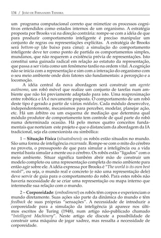 134 / JOÃO DE FERNANDES TEIXEIRA


um programa computacional correto que mimetize os processos cogni-
tivos entendidos como estados internos de um organismo. A estratégia
proposta por Brooks vai na direção contrária: rompe-se com a idéia de que
para produzir comportamento inteligente é preciso manipular um
conjunto de regras ou representações explícitas. A estratégia de Brooks
será bottom-up (de baixo para cima): a simulação do comportamento
inteligente deve ter como ponto de partida os comportamentos simples,
mundanos, que não requerem a existência prévia de representações. Isto
constitui uma guinada radical em relação ao estatuto da representação,
que passa a ser vista como um fenômeno tardio na ordem vital. A cognição
não se inicia com a representação e sim com a interação do organismo com
o seu meio ambiente onde dois fatores são fundamentais: a percepção e a
locomoção.
       A idéia central da nova abordagem será construir um agente
autônomo, um robô móvel que realize um conjunto de tarefas num am-
biente que não foi previamente adaptado para isto. Uma reaproximação
entre robótica e IA é novamente proposta. O comportamento de um robô
deste tipo é gerado a partir de vários módulos. Cada módulo desenvolve,
independentemente, mecanismos para perceber, modelar, planejar ação,
etc. Há um árbitro ou um esquema de mediação que determina qual
módulo produtor de comportamento tem controle de qual parte do robô
numa determinada ocasião. Há pelo menos quatro conceitos funda-
mentais que norteiam este projeto e que o distanciam da abordagem da IA
tradicional, seja ela conexionista ou simbólica:
     1 − Situação Física (situatedness): os robôs estão situados no mundo.
São uma forma de inteligência encarnada. Rompe-se com o mito do cérebro
na proveta, o pressuposto de que para simular a inteligência ou a vida
mental basta simular a mente ou o cérebro. Os robôs estão “ligados” com o
meio ambiente. Situar significa também abrir mão de construir um
modelo completo ou uma representação completa do meio ambiente para
então agir sobre ele. A idéia expressa por Brooks é “The world is its own best
model”, ou seja, o mundo real e concreto (e não uma representação dele)
deve servir de guia para o comportamento do robô. Para estes robôs não
haveria necessidade de se criar uma representação ou mapa interno que
intermedie sua relação com o mundo.
     2 − Corporeidade: (embodiment) os robôs têm corpos e experienciam o
mundo diretamente. Suas ações são parte da dinâmica do mundo e têm
feedback de suas próprias “sensações”. A necessidade de introduzir a
corporeidade para a simulação da inteligência já aparece nos últi-
mos escritos de Turing (1948), num artigo não-publicado chamado
“Intelligent Machinery”. Neste artigo ele discute a possibilidade de
construir uma máquina de jogar xadrez, mas ressalta a necessidade de
corporeidade.
 