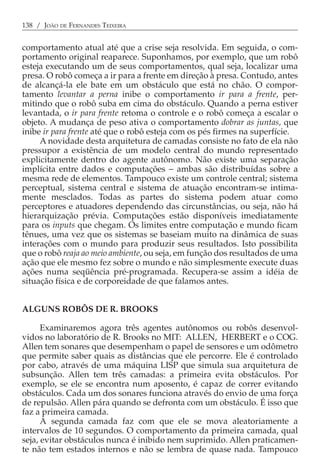 138 / JOÃO DE FERNANDES TEIXEIRA


comportamento atual até que a crise seja resolvida. Em seguida, o com-
portamento original reaparece. Suponhamos, por exemplo, que um robô
esteja executando um de seus comportamentos, qual seja, localizar uma
presa. O robô começa a ir para a frente em direção à presa. Contudo, antes
de alcançá-la ele bate em um obstáculo que está no chão. O compor-
tamento levantar a perna inibe o comportamento ir para a frente, per-
mitindo que o robô suba em cima do obstáculo. Quando a perna estiver
levantada, o ir para frente retoma o controle e o robô começa a escalar o
objeto. A mudança de peso ativa o comportamento dobrar as juntas, que
inibe ir para frente até que o robô esteja com os pés firmes na superfície.
     A novidade desta arquitetura de camadas consiste no fato de ela não
pressupor a existência de um modelo central do mundo representado
explicitamente dentro do agente autônomo. Não existe uma separação
implícita entre dados e computações − ambas são distribuídas sobre a
mesma rede de elementos. Tampouco existe um controle central; sistema
perceptual, sistema central e sistema de atuação encontram-se intima-
mente mesclados. Todas as partes do sistema podem atuar como
perceptores e atuadores dependendo das circunstâncias, ou seja, não há
hierarquização prévia. Computações estão disponíveis imediatamente
para os inputs que chegam. Os limites entre computação e mundo ficam
tênues, uma vez que os sistemas se baseiam muito na dinâmica de suas
interações com o mundo para produzir seus resultados. Isto possibilita
que o robô reaja ao meio ambiente, ou seja, em função dos resultados de uma
ação que ele mesmo fez sobre o mundo e não simplesmente execute duas
ações numa seqüência pré-programada. Recupera-se assim a idéia de
situação física e de corporeidade de que falamos antes.


ALGUNS ROBÔS DE R. BROOKS

      Examinaremos agora três agentes autônomos ou robôs desenvol-
vidos no laboratório de R. Brooks no MIT: ALLEN, HERBERT e o COG.
Allen tem sonares que desempenham o papel de sensores e um odômetro
que permite saber quais as distâncias que ele percorre. Ele é controlado
por cabo, através de uma máquina LISP que simula sua arquitetura de
subsunção. Allen tem três camadas: a primeira evita obstáculos. Por
exemplo, se ele se encontra num aposento, é capaz de correr evitando
obstáculos. Cada um dos sonares funciona através do envio de uma força
de repulsão. Allen pára quando se defronta com um obstáculo. É isso que
faz a primeira camada.
      A segunda camada faz com que ele se mova aleatoriamente a
intervalos de 10 segundos. O comportamento da primeira camada, qual
seja, evitar obstáculos nunca é inibido nem suprimido. Allen praticamen-
te não tem estados internos e não se lembra de quase nada. Tampouco
 