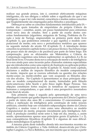 14 / JOÃO DE FERNANDES TEIXEIRA


realizar sua grande proeza, isto é, construir efetivamente máquinas
inteligentes, ela nos obrigou a refletir sobre o significado do que é ser
inteligente, o que é ter vida mental, consciência e muitos outros conceitos
que freqüentemente são empregados pelos filósofos e psicólogos.
      Debruçar-se sobre os conceitos fundamentais introduzidos pela IA −
muitos dos quais tomados de empréstimo da própria Ciência da
Computação − constitui, assim, um passo fundamental para entrarmos
nesta nova área de estudos. Será a partir do exame destes con-
ceitos fundamentais (algoritmo, máquinas de Turing, Problema da Pa-
rada e teste de Turing), empreendido na primeira parte deste livro
(Capítulo 1), que poderemos entender o que significa o modelo com-
putacional da mente; esta nova e perturbadora metáfora que aparece
na segunda metade do século XX (Capítulo 2). A introdução destes
conceitos no primeiro capítulo torna-o um pouco técnico. Sua leitura exige
um pouco mais de atenção e de paciência por parte do leitor leigo. Em
compensação, para os aficionados em Matemática e Ciência da
Computação sugerimos uma leitura suplementar: os apêndices A e B, no
final deste livro. O exame desta nova concepção de mente e de inteligência
leva-nos ainda para uma incursão pelos chamados sistemas especialistas
que são introduzidos como uma espécie de ilustração ou aplicação prática
do modelo computacional da mente (Capítulo 3). Ainda neste capítulo,
iniciamos a análise do impacto filosófico do modelo computacional
da mente, impacto que se exerceu sobretudo na questão das relações
mente-corpo ou mente-cérebro que vem ocupando os filósofos atra-
vés dos séculos. No Capítulo 4 apresentamos as duas principais obje-
ções ao modelo computacional da mente, formuladas pelo filósofo
norte-americano John Searle e pelo físico inglês Roger Penrose. Tais
objeções constituem fortes reações às tentativas de equiparar seres
humanos e computadores, o que ainda é uma perspectiva assustadora
neste final de século.
      Esta primeira etapa é seguida pela apresentação de uma nova
abordagem à mente que ganha ímpeto no panorama da Ciência Cognitiva
a partir do início dos anos 80: o conexionismo. O conexionismo, que
enfoca a replicação da inteligência pela construção de redes neurais
artificiais, constitui hoje um verdadeiro subparadigma dentro da Ciência
Cognitiva e muitas vezes é visto como uma alternativa ao modelo
computacional da mente, proposto inicialmente pela Inteligência Arti-
ficial. A produção científica neste setor é, hoje em dia, imensa, e, assim
sendo, apresentaremos apenas seus princípios gerais (Capítulos 1 e 2),
suas conseqüências filosóficas (Capítulo 3) e algumas de suas dificul-
dades metodológicas (Capítulo 4).
      A terceira parte deste trabalho aborda três movimentos recentes no
âmbito da Ciência Cognitiva: a Vida Artificial, desenvolvida por Chris-
topher Langton, e a Nova Robótica, um movimento que se iniciou a partir
 