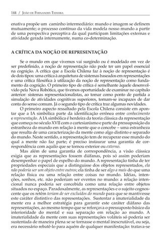 144 / JOÃO DE FERNANDES TEIXEIRA


enativa propõe um caminho intermediário: mundo e imagem se definem
mutuamente; o processo contínuo da vida modela nosso mundo a partir
de uma perspectiva perceptiva da qual participam limitações externas e
atividade gerada internamente, numa co-determinação.


A CRÍTICA DA NOÇÃO DE REPRESENTAÇÃO

     Se o mundo em que vivemos vai surgindo ou é modelado em vez de
ser predefinido, a noção de representação não pode ter um papel essencial
na cognição. A crítica que a Escola Chilena faz à noção de representação é
de dois tipos: uma crítica à arquitetura de sistemas baseados em representações
e uma crítica filosófica à utilização da noção de representação como funda-
mento da cognição. O primeiro tipo de crítica é semelhante àquele desenvol-
vido pela Nova Robótica, que tivemos oportunidade de examinar no capítulo
anterior: sistemas representacionalistas, ao tomar como ponto de partida a
simulação de atividades cognitivas superiores, tornam-se incapazes de dar
conta do senso comum. Já o segundo tipo de crítica traz algumas novidades.
     O primeiro aspecto ressaltado pela Escola Chilena consiste em apon-
tar que a IA simbólica parte da identificação errônea entre conhecimento
e representação. A IA simbólica é herdeira da teoria clássica da representação
que começa no século XVII com o cartesianismo e parte da pressuposição da
estranheza do mundo em relação à mente que o concebe − uma estranheza
que resulta de uma caracterização da mente como algo distinto e separado
do mundo. Neste sentido, a representação tem de recuperar esse mundo do
qual a mente não faz parte; é preciso instaurar uma garantia de cor-
respondência com aquilo que se tornou exterior ou externo.
     Mas além de uma garantia de correspondência, a visão clássica
exigia que as representações fossem diáfanas, pois só assim poderiam
desempenhar o papel de espelho do mundo. A representação tinha de ter
propriedades especiais que a distinguisse dos objetos representados, ela
não poderia ser um objeto entre outros; ela tinha de ser algo a mais do que uma
relação física ou uma relação entre coisas no mundo. Idéias, inten-
ções, sonhos, etc. não poderiam ser eventos no mundo: a relação inten-
cional nunca poderia ser concebida como uma relação entre objetos
situados no espaço. Paradoxalmente, as representações e o sujeito cognos-
cente que os retêm teriam de ser excluídos do mundo para que se mantivesse
este caráter distintivo das representações. Sustentar a imaterialidade da
mente era a melhor estratégia para garantir este caráter diáfano das
representações, ao mesmo tempo que se reforçava o pressuposto básico da
interioridade do mental e sua separação em relação ao mundo. A
imaterialidade da mente com suas representações voláteis só poderia ser
sustentada de maneira plena se se tornasse o mental inescrutável, ou seja,
era necessário rebatê-lo para aquém de qualquer manifestação: tratava-se
 