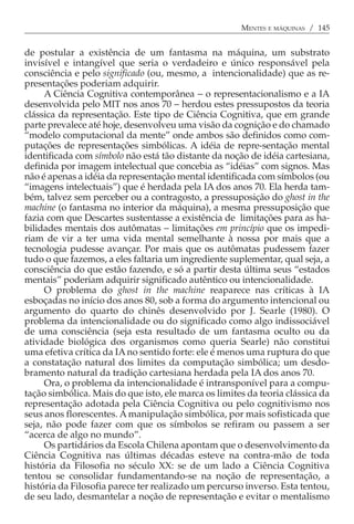 MENTES E MÁQUINAS / 145


de postular a existência de um fantasma na máquina, um substrato
invisível e intangível que seria o verdadeiro e único responsável pela
consciência e pelo significado (ou, mesmo, a intencionalidade) que as re-
presentações poderiam adquirir.
     A Ciência Cognitiva contemporânea − o representacionalismo e a IA
desenvolvida pelo MIT nos anos 70 − herdou estes pressupostos da teoria
clássica da representação. Este tipo de Ciência Cognitiva, que em grande
parte prevalece até hoje, desenvolveu uma visão da cognição e do chamado
“modelo computacional da mente” onde ambos são definidos como com-
putações de representações simbólicas. A idéia de repre-sentação mental
identificada com símbolo não está tão distante da noção de idéia cartesiana,
definida por imagem intelectual que concebia as “idéias” com signos. Mas
não é apenas a idéia da representação mental identificada com símbolos (ou
“imagens intelectuais”) que é herdada pela IA dos anos 70. Ela herda tam-
bém, talvez sem perceber ou a contragosto, a pressuposição do ghost in the
machine (o fantasma no interior da máquina), a mesma pressuposição que
fazia com que Descartes sustentasse a existência de limitações para as ha-
bilidades mentais dos autômatas − limitações em princípio que os impedi-
riam de vir a ter uma vida mental semelhante à nossa por mais que a
tecnologia pudesse avançar. Por mais que os autômatas pudessem fazer
tudo o que fazemos, a eles faltaria um ingrediente suplementar, qual seja, a
consciência do que estão fazendo, e só a partir desta última seus “estados
mentais” poderiam adquirir significado autêntico ou intencionalidade.
     O problema do ghost in the machine reaparece nas críticas à IA
esboçadas no início dos anos 80, sob a forma do argumento intencional ou
argumento do quarto do chinês desenvolvido por J. Searle (1980). O
problema da intencionalidade ou do significado como algo indissociável
de uma consciência (seja esta resultado de um fantasma oculto ou da
atividade biológica dos organismos como queria Searle) não constitui
uma efetiva crítica da IA no sentido forte: ele é menos uma ruptura do que
a constatação natural dos limites da computação simbólica; um desdo-
bramento natural da tradição cartesiana herdada pela IA dos anos 70.
     Ora, o problema da intencionalidade é intransponível para a compu-
tação simbólica. Mais do que isto, ele marca os limites da teoria clássica da
representação adotada pela Ciência Cognitiva ou pelo cognitivismo nos
seus anos florescentes. A manipulação simbólica, por mais sofisticada que
seja, não pode fazer com que os símbolos se refiram ou passem a ser
“acerca de algo no mundo”.
     Os partidários da Escola Chilena apontam que o desenvolvimento da
Ciência Cognitiva nas últimas décadas esteve na contra-mão de toda
história da Filosofia no século XX: se de um lado a Ciência Cognitiva
tentou se consolidar fundamentando-se na noção de representação, a
história da Filosofia parece ter realizado um percurso inverso. Esta tentou,
de seu lado, desmantelar a noção de representação e evitar o mentalismo
 