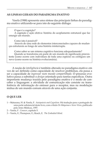 MENTES E MÁQUINAS / 147


AS LINHAS GERAIS DO PARADIGMA ENATIVO

    Varela (1988) apresenta uma síntese das principais linhas do paradig-
ma enativo utilizando-se para isto do seguinte diálogo:

      O que é a cognição?
      A cognição é ação efetiva: história do acoplamento estrutural que faz
  emergir um mundo.

       Como isto é possível?
       Através de uma rede de elementos interconectados capazes de mudan-
  ças estruturais ao longo de uma história ininterrupta.

       Como saber se um sistema cognitivo funciona adequadamente?
       Quando se transforma em parte de um mundo de significação preexis-
  tente (como ocorre com indivíduos de toda uma espécie) ou configura um
  novo (como ocorre na história evolucionária).


     A noção de inteligência é também alterada no paradigma enativo: em
vez de ser definida como capacidade de resolver problemas, ela passa a
ser a capacidade de ingressar num mundo compartilhado. O processo evo-
lutivo passa a substituir o design orientado para tarefas específicas. Outra
importante mudança trazida pelo paradigma enativo é o modo de con-
ceber a linguagem: a atividade de comunicação não consiste na trans-
ferência de informação do emissor para o receptor, mas na modelação
mútua de um mundo comum através de uma ação conjunta.


O QUE LER

1 − Maturana, H. & Varela, F. Autopoiesis and Cognition. Há tradução para o português de
       uma parte substancial deste livro, com o título De Máquinas e Seres Vivos, publicado
       pela Artes Médicas, 1997.
2 − Varela, F . Conocer, capítulo 5.
3 − Varela, F.; Thompson, E.; Rosch, E. The Embodied Mind.
 
