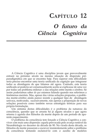C C APÍTULO 12
                                 O futuro da
                           Ciência Cognitiva




     A Ciência Cognitiva é uma disciplina jovem que provavelmente
entrará no próximo século na mesma situação de dispersão pré-
paradigmática em que se encontra hoje. Para superar esta dificuldade
seria preciso encontrar uma teoria unificada da cognição que integrasse
todas as abordagens de que falamos até agora. Contudo, esta teoria
unificada só poderia ser consensualmente aceita se explicasse de uma vez
por todas um problema milenar: o das relações entre mente e cérebro. Só
assim poderíamos saber do que estamos falando quando nos referimos a
fenômenos mentais. Mas, apesar das várias soluções propostas, o proble-
ma mente-cérebro ainda parece resistir a qualquer tipo de abordagem
unívoca, motivando, sucessivamente, não apenas a proposição de novas
soluções possíveis como também novas estratégias teóricas para sua
própria formulação.
     Um sintoma destas dificuldades é o problema da natureza da
consciência, questão que se arrasta há já alguns séculos e que agora
retorna à agenda dos filósofos da mente depois de um período de apa-
rente esquecimento.
     O problema da consciência tem forçado a Ciência Cognitiva a con-
viver com mais uma dispersão: aquela provocada pelo avanço notável da
Neurobiologia no decorrer da década de 90. Na virada desta década, os
filósofos da mente passaram a escrever insistentemente sobre o problema
da consciência tentando esclarecê-lo com o auxílio de modelos
 