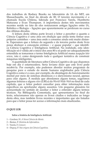 MENTES E MÁQUINAS / 15


dos trabalhos de Rodney Brooks no laboratório de IA do MIT, em
Massachusetts, no final da década de 80. O terceiro movimento é a
chamada Escola Chilena, liderada por Francisco Varela, Humberto
Maturana e Evan Thompson. A importância destes três movimentos
recentes reside no fato de eles restaurarem antigas ligações entre IA,
Robótica e Biologia − ligações que aparentemente se perderam no curso
das últimas décadas.
      A leitura desta última parte levará o leitor a perceber o quanto a
Ciência Cognitiva é uma área em ebulição que ainda tenta firmar seus
próprios caminhos − uma área onde o consenso ainda está muito distan-
te. Esperamos que a leitura da segunda e da terceira partes deste livro
possa desfazer a concepção errônea − e quase popular − que identifi-
ca Ciência Cognitiva e Inteligência Artificial. Na realidade, esta iden-
tificação só é válida até o início dos anos 80 e só pode ser adequadamente
entendida se tomarmos o termo Inteligência Artificial numa acepção lato
sensu, isto é, como designando toda e qualquer tentativa de construir
máquinas inteligentes.
      A quantidade de literatura sobre Ciência Cognitiva de que dispomos
hoje em dia é estarrecedora. Seria leviano dizer que este livro pode
recobri-la. Por exemplo, não pudemos abordar muitos programas de
pesquisa para o estudo da mente humana englobados pela Ciência
Cognitiva como é o caso, por exemplo, da abordagem do funcionamento
mental por meio de sistemas dinâmicos e o darwinismo neural, apenas
para citar alguns. À medida que abordamos alguns temas, sugerimos
algumas leituras e alguns sites (URLs) da World Wide Web no final de cada
capítulo, que o leitor poderá consultar para obter informações mais
específicas ou aprofundar alguns assuntos. Um pequeno glossário foi
acrescentado no sentido de auxiliar o leitor a entender alguns termos
técnicos. Na Bibliografia Comentada, que apresentamos no final do
texto, relacionamos não apenas os livros citados e indicados ao longo
desta obra, mas também livros recentes e importantes que são listados
para que o leitor possa ter acesso a informações mais atualizadas.


O QUE LER

     Sobre a história da Inteligência Artificial:

1 − Gardner, H. A Nova Ciência da Mente.
2 − Breton, P. História da Informática.
3 − Varela, F. Conocer.
4 − Dupuy, P. Nas origens da Ciência Cognitiva.
 