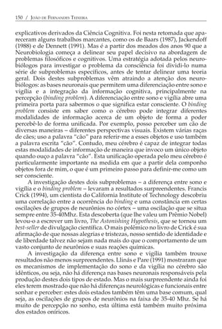 150 / JOÃO DE FERNANDES TEIXEIRA


explicativos derivados da Ciência Cognitiva. Foi nesta retomada que apa-
receram alguns trabalhos marcantes, como os de Baars (1987), Jackendoff
(1988) e de Dennett (1991). Mas é a partir dos meados dos anos 90 que a
Neurobiologia começa a delinear seu papel decisivo na abordagem de
problemas filosóficos e cognitivos. Uma estratégia adotada pelos neuro-
biólogos para investigar o problema da consciência foi dividi-lo numa
série de subproblemas específicos, antes de tentar delinear uma teoria
geral. Dois destes subproblemas vêm atraindo a atenção dos neuro-
biólogos: as bases neuronais que permitem uma diferenciação entre sono e
vigília e a integração da informação cognitiva, principalmente na
percepção (binding problem). A diferenciação entre sono e vigília abre uma
primeira porta para sabermos o que significa estar consciente. O binding
problem consiste em saber como o cérebro pode integrar diferentes
modalidades de informação acerca de um objeto de forma a poder
percebê-lo de forma unificada. Por exemplo, posso perceber um cão de
diversas maneiras − diferentes perspectivas visuais. Existem várias raças
de cães; uso a palavra “cão” para referir-me a esses objetos e uso também
a palavra escrita “cão”. Contudo, meu cérebro é capaz de integrar todas
estas modalidades de informação de maneira que invoco um único objeto
quando ouço a palavra “cão”. Esta unificação operada pelo meu cérebro é
particularmente importante na medida em que a partir dela componho
objetos fora de mim, o que é um primeiro passo para definir-me como um
ser consciente.
      A investigação destes dois subproblemas − a diferença entre sono e
vigília e o binding problem − levaram a resultados surpreendentes. Francis
Crick (1994), um cientista do California Institute of Technology descobriu
uma correlação entre a ocorrência do binding e uma constância em certas
oscilações de grupos de neurônios no córtex − uma oscilação que se situa
sempre entre 35-40Mhz. Esta descoberta (que lhe valeu um Prêmio Nobel)
levou-o a escrever um livro, The Astonishing Hypothesis, que se tornou um
best-seller de divulgação científica. O mais polêmico no livro de Crick é sua
afirmação de que nossas alegrias e tristezas, nosso sentido de identidade e
de liberdade talvez não sejam nada mais do que o comportamento de um
vasto conjunto de neurônios e suas reações químicas.
      A investigação da diferença entre sono e vigília também trouxe
resultados não menos surpreendentes. Llinás e Pare (1991) mostraram que
os mecanismos de implementação do sono e da vigília no cérebro são
idênticos, ou seja, não há diferença nas bases neuronais responsáveis pela
produção destes dois tipos de estado. Mas o mais surpreendente ainda foi
eles terem mostrado que não há diferenças neurológicas e funcionais entre
sonhar e perceber: estes dois estados também têm uma base comum, qual
seja, as oscilações de grupos de neurônios na faixa de 35-40 Mhz. Se há
muito de percepção no sonho, esta última está também muito próxima
dos estados oníricos.
 