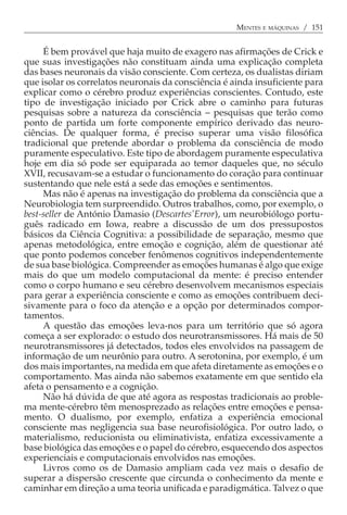 MENTES E MÁQUINAS / 151


     É bem provável que haja muito de exagero nas afirmações de Crick e
que suas investigações não constituam ainda uma explicação completa
das bases neuronais da visão consciente. Com certeza, os dualistas diriam
que isolar os correlatos neuronais da consciência é ainda insuficiente para
explicar como o cérebro produz experiências conscientes. Contudo, este
tipo de investigação iniciado por Crick abre o caminho para futuras
pesquisas sobre a natureza da consciência − pesquisas que terão como
ponto de partida um forte componente empírico derivado das neuro-
ciências. De qualquer forma, é preciso superar uma visão filosófica
tradicional que pretende abordar o problema da consciência de modo
puramente especulativo. Este tipo de abordagem puramente especulativa
hoje em dia só pode ser equiparada ao temor daqueles que, no século
XVII, recusavam-se a estudar o funcionamento do coração para continuar
sustentando que nele está a sede das emoções e sentimentos.
     Mas não é apenas na investigação do problema da consciência que a
Neurobiologia tem surpreendido. Outros trabalhos, como, por exemplo, o
best-seller de António Damasio (Descartes’Error), um neurobiólogo portu-
guês radicado em Iowa, reabre a discussão de um dos pressupostos
básicos da Ciência Cognitiva: a possibilidade de separação, mesmo que
apenas metodológica, entre emoção e cognição, além de questionar até
que ponto podemos conceber fenômenos cognitivos independentemente
de sua base biológica. Compreender as emoções humanas é algo que exige
mais do que um modelo computacional da mente: é preciso entender
como o corpo humano e seu cérebro desenvolvem mecanismos especiais
para gerar a experiência consciente e como as emoções contribuem deci-
sivamente para o foco da atenção e a opção por determinados compor-
tamentos.
     A questão das emoções leva-nos para um território que só agora
começa a ser explorado: o estudo dos neurotransmissores. Há mais de 50
neurotransmissores já detectados, todos eles envolvidos na passagem de
informação de um neurônio para outro. A serotonina, por exemplo, é um
dos mais importantes, na medida em que afeta diretamente as emoções e o
comportamento. Mas ainda não sabemos exatamente em que sentido ela
afeta o pensamento e a cognição.
     Não há dúvida de que até agora as respostas tradicionais ao proble-
ma mente-cérebro têm menosprezado as relações entre emoções e pensa-
mento. O dualismo, por exemplo, enfatiza a experiência emocional
consciente mas negligencia sua base neurofisiológica. Por outro lado, o
materialismo, reducionista ou eliminativista, enfatiza excessivamente a
base biológica das emoções e o papel do cérebro, esquecendo dos aspectos
experienciais e computacionais envolvidos nas emoções.
     Livros como os de Damasio ampliam cada vez mais o desafio de
superar a dispersão crescente que circunda o conhecimento da mente e
caminhar em direção a uma teoria unificada e paradigmática. Talvez o que
 