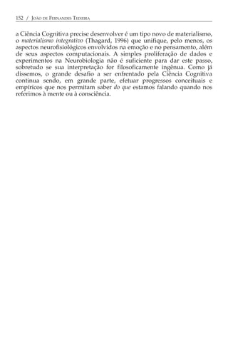 152 / JOÃO DE FERNANDES TEIXEIRA


a Ciência Cognitiva precise desenvolver é um tipo novo de materialismo,
o materialismo integrativo (Thagard, 1996) que unifique, pelo menos, os
aspectos neurofisiológicos envolvidos na emoção e no pensamento, além
de seus aspectos computacionais. A simples proliferação de dados e
experimentos na Neurobiologia não é suficiente para dar este passo,
sobretudo se sua interpretação for filosoficamente ingênua. Como já
dissemos, o grande desafio a ser enfrentado pela Ciência Cognitiva
continua sendo, em grande parte, efetuar progressos conceituais e
empíricos que nos permitam saber do que estamos falando quando nos
referimos à mente ou à consciência.
 