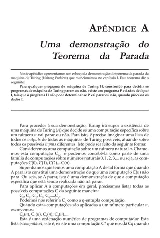 APÊNDICE A
                 Uma demonstração do
                   Teorema da Parada
       Neste apêndice apresentamos um esboço da demonstração do teorema da parada da
máquina de Turing (Halting Problem) que mencionamos no capítulo I. Este teorema diz o
seguinte:
       Para qualquer programa de máquina de Turing H, construído para decidir se
programas de máquina de Turing param ou não, existe um programa P e dados de input
I, tais que o programa H não pode determinar se P vai parar ou não, quando processa os
dados I.




      Para proceder à sua demonstração, Turing irá supor a existência de
uma máquina de Turing (A) que decide se uma computação específica sobre
um número n vai parar ou não. Para isto, é preciso imaginar uma lista de
todos os outputs de todas as máquinas de Turing possíveis, atuando sobre
todos os possíveis inputs diferentes. Isto pode ser feito da seguinte forma:
      Consideremos uma computação sobre um número natural n. Chame-
mos esta computação C(n) e podemos concebê-la como parte de uma
família de computações sobre números naturais 0, 1, 2, 3,... ou seja, as com-
putações C(0), C(1), C(2)....C(n).
      Suponhamos que temos uma computação A de tal forma que quando
A para isto constitui uma demonstração de que uma computação C(n) não
para. Ou seja, se A parar, isto é uma demonstração de que a computação
específica que está sendo realizada não irá parar.
      Para aplicar A a computações em geral, precisamos listar todas as
possíveis computações C da seguinte maneira:
      C0, C1, C2, C3, C4.....Cq.
      Podemos nos referir a Cq como a q-entupla computação.
      Quando estas computações são aplicadas a um número particular n,
escrevemos:
      C0(n), C1(n), C2(n), C3(n)....
      Esta é uma ordenação numérica de programas de computador. Esta
lista é computável, isto é, existe uma computação C* que nos dá Cq quando
 