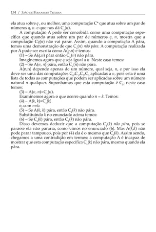 154 / JOÃO DE FERNANDES TEIXEIRA


ela atua sobre q , ou melhor, uma computação C* que atua sobre um par de
números q, n. e que nos dá Cq(n).
      A computação A pode ser concebida como uma computação espe-
cífica que quando atua sobre um par de números q, n, mostra que a
computação Cq(n) não vai parar. Assim, quando a computação A pára,
temos uma demonstração de que Cq(n) não pára. A computação realizada
por A pode ser escrita como A(q,n) e temos:
      (1) − Se A(q,n) pára então Cn(n) não pára.
      Imaginemos agora que q seja igual a n. Neste caso temos:
      (2) − Se A(n, n) pára, então Cn(n) não pára.
      A(n,n) depende apenas de um número, qual seja, n, e por isso ela
deve ser uma das computações C0,C1,C2,C3 aplicadas a n, pois esta é uma
lista de todas as computações que podem ser aplicadas sobre um número
natural n qualquer. Suponhamos que esta computação é Ck, neste caso
temos:
      (3) − A(n, n)=Ck(n).
      Examinemos agora o que ocorre quando n = k. Temos:
      (4) − A(k, k)=Ck(k)
      e, com n=k:
      (5) − Se A(k, k) pára, então Ck(k) não pára.
      Substituindo k no enunciado acima temos:
      (6) − Se Ck(k) pára, então Ck(k) não pára.
      Disso devemos deduzir que a computação Ck(k) não pára, pois se
parasse ela não pararia, como vimos no enunciado (6). Mas A(k,k) não
pode parar tampouco, pois por (4) ela é o mesmo que Ck(k). Assim sendo,
chegamos a uma contradição em termos: a computação A é incapaz de
mostrar que esta computação específica Ck(k) não pára, mesmo quando ela
pára.
 