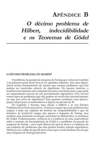 APÊNDICE B
             O décimo problema de
            Hilbert, indecidibilidade
            e os Teoremas de Gödel




O DÉCIMO PROBLEMA DE HILBERT

     O problema da parada da máquina de Turing que vimos no Capítulo
1 da primeira parte deste livro (e no apêndice anterior) tem uma impor-
tância teórica fundamental: ele mostra que existem problemas que não
podem ser resolvidos através de algoritmos. Da mesma maneira, a
existência de números não-computáveis marca um limite para o que pode
ser representado através de um procedimento algorítmico. Ora, haverá
outros tipos de problemas que não podem ser resolvidos mecanicamente,
ou seja, por meio de algoritmos? Esta questão constituiu uma preocu-
pação central para os matemáticos e lógicos na década de 30.
     No Capítulo 1 fizemos uma alusão a Hilbert e ao seu Décimo
Problema (Entscheidungsproblem). Veremos a seguir que este problema deu
origem a todo um capítulo da história da computabilidade e que da
tentativa de resolvê-lo surgiu não apenas a máquina de Turing, mas
também uma profunda revolução conceitual na Matemática: os teoremas
de Gödel. Posteriormente, verificou-se a existência de uma equivalência
entre o teorema da Incompletude de Gödel e o problema da parada da
máquina de Turing − uma equivalência da qual se deriva a existência de
um conjunto de problemas que não podem receber solução algorítmica.
Delineava-se a idéia de que há mais coisas que a razão humana faz do que
uma máquina de Turing pode fazer.
 