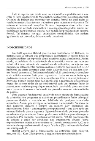 MENTES E MÁQUINAS / 159


     É de se esperar que exista uma correspondência perfeita, um a um,
entre os fatos verdadeiros da Matemática e os teoremas do sistema formal.
O sonho de Hilbert era encontrar um sistema formal no qual todas as
verdades matemáticas fossem traduzíveis para teoremas e vice-versa. Tal
sistema é denominado completo. Se uma linguagem deve evitar con-
tradição, uma verdade matemática e sua negação não podem ambas ser
traduzíveis para teoremas, ou seja, não podem ser provadas num sistema
formal. Tal sistema, no qual enunciados contraditórios não podem
igualmente ser provados, é chamado de consistente.



INDECIDIBILIDADE

     Em 1928, quando Hilbert proferiu sua conferência em Bolonha, os
matemáticos já sabiam que proposições geométricas e outros tipos de
asserções podiam ser expressas como asserções acerca de números. Assim
sendo, o problema da consistência da matemática como um todo era
redutível à determinação da consistência da aritmética, ou seja, às pro-
priedades e relações entre números naturais (inteiros positivos: 1, 2, 3..). O
problema era então construir uma teoria da aritmética, ou seja, um siste-
ma formal que fosse: a) finitamente descritível, b) consistente, c) completo
e d) suficientemente forte para representar todos os enunciados que
podemos construir acerca de números naturais. Com a palavra finitamente
descritível Hilbert queria dizer não apenas que a quantidade de axiomas e
regras do sistema tinha de ser construtível com um número finito de
passos, mas também que qualquer enunciado passível de prova no siste-
ma − todos os teoremas − tinham de ser provados com um número finito
de passos.
     Uma questão fundamental envolvida neste projeto de formalização
da aritmética era perguntar se existe um procedimento finito pelo qual
possamos decidir a verdade ou falsidade de qualquer enunciado
aritmético. Assim, por exemplo, se tomamos o enunciado: “A soma de
dois números ímpares é sempre um número par” queremos um
procedimento finito − um programa computacional − que pare após um
número finito de passos e que nos diga se tal enunciado pode ser provado
ou não em algum sistema formal poderoso o suficiente para abranger a
aritmética. Por exemplo, no sistema formal acima, *@#, tal procedimento
de decisão é dado por condições não inteiramente óbvias: “Uma
expressão é um teorema se e somente se (1) se ela começa com #, (2) se o
restante da expressão é constituído por *s e #s, e (3) o número de #s não é
um múltiplo de 3”.
     Hilbert achava que a formalização da aritmética seria possível,
mas, em 1931, Kurt Gödel provou o seguinte fato metamatemático:
 