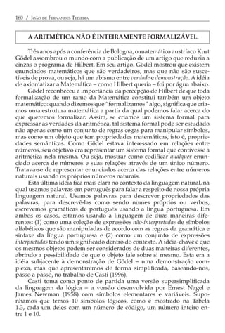 160 / JOÃO DE FERNANDES TEIXEIRA


     A ARITMÉTICA NÃO É INTEIRAMENTE FORMALIZÁVEL.

      Três anos após a conferência de Bologna, o matemático austríaco Kurt
Gödel assombrou o mundo com a publicação de um artigo que reduzia a
cinzas o programa de Hilbert. Em seu artigo, Gödel mostrou que existem
enunciados matemáticos que são verdadeiros, mas que não são susce-
tíveis de prova, ou seja, há um abismo entre verdade e demonstração. A idéia
de axiomatizar a Matemática − como Hilbert queria − foi por água abaixo.
      Gödel reconheceu a importância da percepção de Hilbert de que toda
formalização de um ramo da Matemática constitui também um objeto
matemático: quando dizemos que “formalizamos” algo, significa que cria-
mos uma estrutura matemática a partir da qual podemos falar acerca do
que queremos formalizar. Assim, se criamos um sistema formal para
expressar as verdades da aritmética, tal sistema formal pode ser estudado
não apenas como um conjunto de regras cegas para manipular símbolos,
mas como um objeto que tem propriedades matemáticas, isto é, proprie-
dades semânticas. Como Gödel estava interessado em relações entre
números, seu objetivo era representar um sistema formal que contivesse a
aritmética nela mesma. Ou seja, mostrar como codificar qualquer enun-
ciado acerca de números e suas relações através de um único número.
Tratava-se de representar enunciados acerca das relações entre números
naturais usando os próprios números naturais.
      Esta última idéia fica mais clara no contexto da linguagem natural, na
qual usamos palavras em português para falar a respeito de nossa própria
linguagem natural. Usamos palavras para descrever propriedades das
palavras, para descrevê-las como sendo nomes próprios ou verbos,
escrevemos gramáticas de português usando a língua portuguesa. Em
ambos os casos, estamos usando a linguagem de duas maneiras dife-
rentes: (1) como uma coleção de expressões não-interpretadas de símbolos
alfabéticos que são manipuladas de acordo com as regras da gramática e
sintaxe da língua portuguesa e (2) como um conjunto de expressões
interpretadas tendo um significado dentro do contexto. A idéia-chave é que
os mesmos objetos podem ser considerados de duas maneiras diferentes,
abrindo a possibilidade de que o objeto fale sobre si mesmo. Esta era a
idéia subjacente à demonstração de Gödel − uma demonstração com-
plexa, mas que apresentaremos de forma simplificada, baseando-nos,
passo a passo, no trabalho de Casti (1996).
      Casti toma como ponto de partida uma versão supersimplificada
da linguagem da lógica − a versão desenvolvida por Ernest Nagel e
James Newman (1958) com símbolos elementares e variáveis. Supo-
nhamos que temos 10 símbolos lógicos, como é mostrado na Tabela
1.3, cada um deles com um número de código, um número inteiro en-
tre 1 e 10.
 
