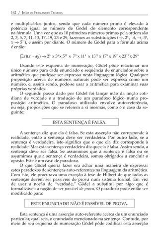 162 / JOÃO DE FERNANDES TEIXEIRA


e multiplicá-los juntos, sendo que cada número primo é elevado à
potência igual ao número de Gödel do elemento correspondente
na fórmula. Uma vez que os 10 primeiros números primos pela ordem são
2, 3, 5, 7, 11, 13, 17, 19, 23 e 29, fazemos as substituições (→, 28 , ∃, →, 34,
x → 511), e assim por diante. O número de Gödel para a fórmula acima
é então:

     (∃x)(x = sy) → 28 x 34 x 511 x 79 x 118 x 1311 x 175 x 197 x 2313 x 299

     Usando este esquema de numeração, Gödel pôde relacionar um
único número para cada enunciado e seqüência de enunciados sobre a
aritmética que pudesse ser expresso nesta linguagem lógica. Qualquer
proposição acerca de números naturais pode ser expressa como um
número, e, assim sendo, pode-se usar a aritmética para examinar suas
próprias verdades.
     O segundo passo dado por Gödel foi lançar mão da noção coti-
diana de verdade e a tradução de um paradoxo lógico numa pro-
posição aritmética. O paradoxo utilizado envolve auto-referência,
ou seja, proposições que se referem a si mesmas, como é o caso da se-
guinte:

                         ESTA SENTENÇA É FALSA.

     A sentença diz que ela é falsa. Se esta asserção não corresponde à
realidade, então a sentença deve ser verdadeira. Por outro lado, se a
sentença é verdadeira, isto significa que o que ela diz corresponde à
realidade. Mas esta sentença verdadeira diz que ela é falsa. Assim sendo, a
sentença deve ser falsa. Se assumimos que a sentença é falsa ou se
assumimos que a sentença é verdadeira, somos obrigados a concluir o
oposto. Este é um caso de paradoxo.
     O que Gödel queria fazer era achar uma maneira de expressar
estes paradoxos de sentenças auto-referentes na linguagem da aritmética.
Com isto, ele procurava uma exceção à tese de Hilbert de que todas as
sentenças devem ser passíveis de prova num sistema formal. Em vez
de usar a noção de “verdade,” Gödel a substitui por algo que é
formalizável: a noção de ser passível de prova. O paradoxo pode então ser
modificado para:

            ESTE ENUNCIADO NÃO É PASSÍVEL DE PROVA.

     Esta sentença é uma asserção auto-referente acerca de um enunciado
particular, qual seja, o enunciado mencionado na sentença. Contudo, por
meio de seu esquema de numeração Gödel pôde codificar esta asserção
 