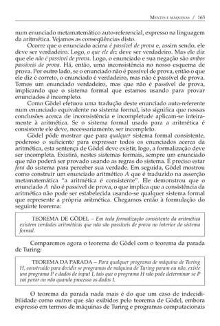 MENTES E MÁQUINAS / 163


num enunciado metamatemático auto-referencial, expresso na linguagem
da aritmética. Vejamos as conseqüências disto.
     Ocorre que o enunciado acima é passível de prova e, assim sendo, ele
deve ser verdadeiro. Logo, o que ele diz deve ser verdadeiro. Mas ele diz
que ele não é passível de prova. Logo, o enunciado e sua negação são ambos
passíveis de prova. Há, então, uma inconsistência no nosso esquema de
prova. Por outro lado, se o enunciado não é passível de prova, então o que
ele diz é correto, o enunciado é verdadeiro, mas não é passível de prova.
Temos um enunciado verdadeiro, mas que não é passível de prova,
implicando que o sistema formal que estamos usando para provar
enunciados é incompleto.
     Como Gödel efetuou uma tradução deste enunciado auto-referente
num enunciado equivalente no sistema formal, isto significa que nossas
conclusões acerca de inconsistência e incompletude aplicam-se inteira-
mente à aritmética. Se o sistema formal usado para a aritmética é
consistente ele deve, necessariamente, ser incompleto.
     Gödel pôde mostrar que para qualquer sistema formal consistente,
poderoso o suficiente para expressar todos os enunciados acerca da
aritmética, esta sentença de Gödel deve existir, logo, a formalização deve
ser incompleta. Existirá, nestes sistemas formais, sempre um enunciado
que não poderá ser provado usando as regras do sistema. É preciso estar
fora do sistema para perceber sua verdade. Em seguida, Gödel mostrou
como construir um enunciado aritmético A que é traduzido na asserção
metamatemática “a aritmética é consistente”. Ele demonstrou que o
enunciado A não é passível de prova, o que implica que a consistência da
aritmética não pode ser estabelecida usando-se qualquer sistema formal
que represente a própria aritmética. Chegamos então à formulação do
seguinte teorema:

       TEOREMA DE GÖDEL − Em toda formalização consistente da aritmética
 existem verdades aritméticas que não são passíveis de prova no interior do sistema
 formal.

     Comparemos agora o teorema de Gödel com o teorema da parada
de Turing:

       TEOREMA DA PARADA − Para qualquer programa de máquina de Turing
 H, construído para decidir se programas de máquina de Turing param ou não, existe
 um programa P e dados de input I, tais que o programa H não pode determinar se P
 vai parar ou não quando processa os dados I.

      O teorema da parada nada mais é do que um caso de indecidi-
bilidade como outros que são exibidos pelo teorema de Gödel, embora
expresso em termos de máquinas de Turing e programas computacionais
 