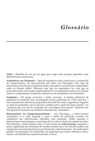 APÊNDICE A
                                                    Glossário




Alelo − Membro de um par de gens que ocupa uma posição específica num
determinado cromossomo.
Arquitetura von Neumann − Tipo de arquitetura mais usado para a construção
de computadores, foi desenvolvida por John von Neumann. Este tipo de
arquitetura permite que programas sejam estocados na memória do computador,
como se fossem dados. Ademais, este tipo de arquitetura faz com que as
instruções sejam executadas seqüencialmente no computador, uma a uma. Quase
todos os computadores modernos utilizam-se da arquitetura von Neumann.
Autômato − Do grego automatos e latim automatu. A melhor definição de
autômato foi dada por uma enciclopédia alemã, publicada em 1732 e que diz: “
São instrumentos mecânicos preparados de modo tão sutil e engenhoso, segundo
as artes da geometria, que se movem e andam sem a ajuda de força externa”, ou
“máquina que traz em si o princípio de seu próprio movimento”. Quando elas
têm aparência humana são também chamadas de “andróides”.
Behaviorismo ou Comportamentalismo − Em Psicologia, o behaviorismo
metodológico é a visão segundo a qual a tarefa do psicólogo consiste em
estabelecer leis relacionando estímulos com respostas. Ainda segundo o
behaviorismo metodológico, o psicólogo deve evitar o estudo de estados mentais.
Em Filosofia, o behaviorismo lógico é uma forma de reducionismo, segundo o
qual o significado da atribuição de estados mentais deve ser feito de acordo com
o papel que eles desempenham na produção de comportamentos. Tais atribuições
podem, em princípio, ser traduzidas em sentenças que façam referência unica-
mente a circunstâncias comportamentais e físicas.
 