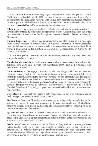166 / JOÃO DE FERNANDES TEIXEIRA


Cálculo de Predicados − Uma linguagem matemática inventada por G. Frege e
Ch.S. Peirce no final do século XIX), na qual é possível representar a forma lógica
de sentenças da linguagem natural. Esta linguagem permite estabelecer critérios
precisos para a validade das inferências, a verdade das sentenças de diferentes
formas e a consistência lógica de conjuntos de sentenças.
Cibernética − Do grego kybernetiké − ciência que estuda as comunicações e o
sistema de controle de máquinas e organismos vivos. A cibernética teve seu auge
nos anos 40 e início dos anos 50. Seus pioneiros foram Norbert Wiener e John von
Neumann.
Ciência Cognitiva − Estudo do funcionamento mental (humano ou não) que
toma como modelo o computador. A Ciência Cognitiva é essencialmente
interdisciplinar, reunindo, na tentativa de fazer uma ciência da mente, disciplinas
como a Psicologia, a Lingüística, a Ciência da Computação, as Ciências do
Cérebro e a Filosofia.
COG − Protótipo de robô humanóide que está sendo desenvolvido no MIT pela
equipe de Rodney Brooks.
Condições de verdade − Dada uma proposição, as condições de verdade são
aquelas condições que devem ser satisfeitas para que a proposição seja
verdadeira ou falsa.
Conexionismo − Concepção alternativa de modelagem da mente humana
usando o computador. O conexionismo tenta modelar processos inteligentes
tomando como base o sistema nervoso (cérebro) e suas características biológicas,
tentando reproduzir, artificialmente, os neurônios e suas conexões cerebrais. Para
o conexionista, a simulação da inteligência deve começar por uma simulação do
cérebro. Freqüentemente, as palavras “conexionismo”, “redes neurais” e PDPs
(Parallel Distributed Processing ou processamento distribuído) são tomadas como
equivalentes.
Consistência − Um sistema lógico é dito consistente se de seus axiomas não se
deduzem proposições contraditórias entre si.
Dualismo − Doutrina filosófica que sustenta a existência de uma distinção (ou
assimetria) entre fenômenos mentais e fenômenos cerebrais. O dualismo
moderno origina-se a partir da filosofia de R. Descartes (1596-1650). Opõe-se ao
materialismo ou monismo (ver).
Epifenomenismo − Teoria filosófica segundo a qual os estados mentais e a
consciência acompanham os estados corpóreos, mas são incapazes de reagir ou
atuar sobre eles. Para o epifenomenista, estados mentais e estados conscientes são
subprodutos da atividade cerebral.
Fenótipo − Conjunto de características físicas e bioquímicas de um organismo,
determinadas seja pela sua composição genética, seja pelas influências
ambientais. A palavra fenótipo é também empregada para designar uma
característica específica de um organismo, como, por exemplo, estatura ou tipo
sangüíneo a partir de influências genéticas ou ambientais.
 
