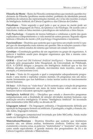 MENTES E MÁQUINAS / 167


Filosofia da Mente − Ramo da Filosofia contemporânea que reestuda questões tra-
dicionais da Filosofia (problema mente-cérebro, problema da identidade pessoal,
problema da natureza das representações mentais, etc.) à luz dos recentes avanços
da Inteligência Artificial, da Ciência Cognitiva e das Ciências do Cérebro.
Fisicalismo − Visão segundo a qual tudo o que se passa na mente pode ser
explicado na linguagem da Física, da Química e da Fisiologia. De acordo com o
fisicalismo, todos os fatos mentais e psicológicos são redutíveis a fatos físicos.
Folk Psychology − Conjunto de teorias habituais e cotidianas a partir das quais
explicamos o comportamento e a vida mental de outras pessoas. Segundo alguns
teóricos e filósofos da mente a folk psychology é fragmentária e incoerente.
Funcionalismo − Doutrina que sustenta que o que torna um estado mental é o pa-
pel que ele desempenha num sistema em questão. São as relações causais e fun-
cionais com outros estados do sistema que tornam um estado mental.
Genótipo − Constituição genética de um organismo ou grupo de organismos. A
palavra é também usada para designar organismos que têm a mesma cons-
tituição genética.
GOFAI − (Good and Old Fashioned Artificial Intelligence) − Termo recentemente
cunhado pelo pesquisador John Haugeland, da Universidade de Pittsburgh,
EUA. A GOFAI designa a pesquisa em Inteligência Artificial que se fez nas
últimas décadas, excluindo, contudo, movimentos mais recentes, como, por
exemplo, o Conexionismo (ver).
IA forte − Visão da IA segundo a qual o computador adequadamente progra-
mado é uma mente e reproduz estados mentais. Os programas não são mera-
mente ferramentas que nos habilitam a testar teorias acerca do funcionamento
mental humano.
IA fraca − A IA-fraca ou “visão fraca” da IA sustenta que a criação de programas
inteligentes é simplesmente um meio de testar teorias sobre como os seres
humanos talvez executem operações cognitivas.
Inteligência Artificial (IA) − Disciplina que estuda e desenvolve programas
computacionais com a finalidade de simular atividades mentais humanas cuja
realização envolve inteligência. O termo “Inteligência Artificial” foi inventado
pelo matemático John McCarthy na década de 50.
Linguagem natural − Ou linguagem ordinária, é freqüentemente definida por
oposição às linguagens formais ou artificiais. O português, o inglês, o francês, etc.
são, todas, linguagens naturais.
LISP − Linguagem computacional inventada por John McCarthy. Ainda muito
usada em Inteligência Artificial.
Materialismo/Monismo − Doutrina filosófica que sustenta que fenômenos
mentais são, em última análise, fenômenos cerebrais. Embora não sejam
exatamente a mesma coisa, as palavras “materialismo” e “monismo” são usadas
como sendo equivalentes. A grande maioria dos pesquisadores da IA e da
Ciência Cognitiva defende o Materialismo.
 