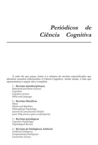 APÊNDICE A
                                    Periódicos de
                                Ciência Cognitiva




     A cada dia que passa, maior é o número de revistas especializadas que
abordam assuntos relacionados à Ciência Cognitiva. Assim sendo, a lista que
apresentamos a seguir não é completa:
    1 − Revistas interdisciplinares
    Behavioral and Brain Sciences
    Cognition
    Cognitive Science
    Mind and Language
    2 − Revistas filosóficas
    Mind
    Minds and Machines
    Philosophical Psychology
    Journal of Consciousness Studies
    (web: Http://www.zynet.co.uk/imprint)

    3 − Revistas psicológicas
    Cognitive Psychology
    Psychological Review

    4 − Revistas de Inteligência Artificial
    Artificial Intelligence
    Computational Intelligence
    Connection Science
 